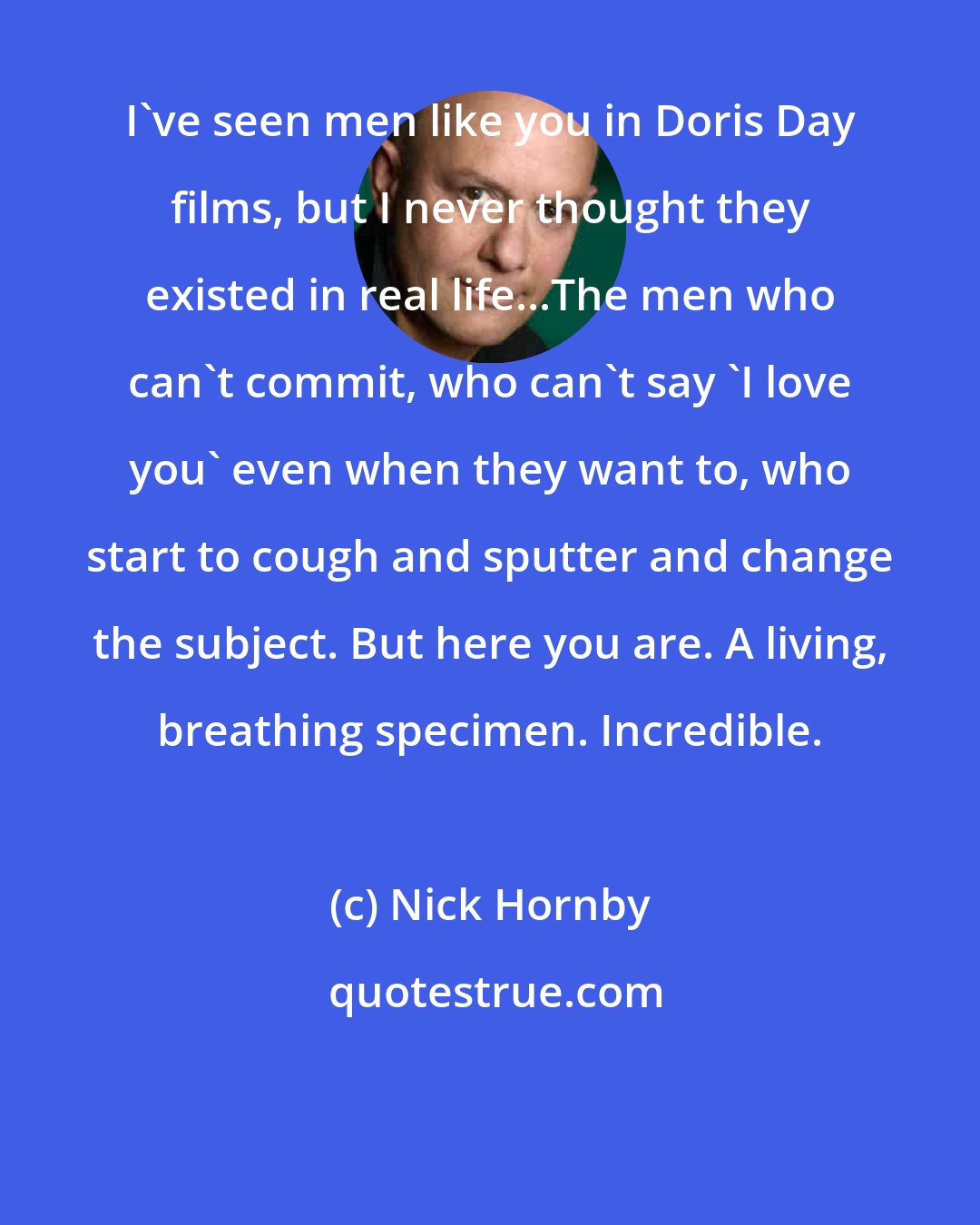 Nick Hornby: I've seen men like you in Doris Day films, but I never thought they existed in real life...The men who can't commit, who can't say 'I love you' even when they want to, who start to cough and sputter and change the subject. But here you are. A living, breathing specimen. Incredible.