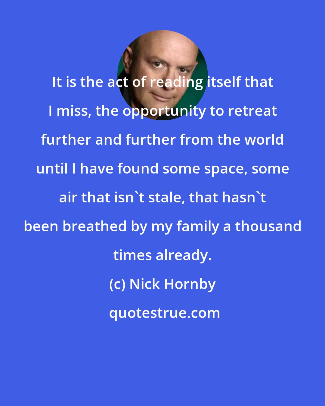 Nick Hornby: It is the act of reading itself that I miss, the opportunity to retreat further and further from the world until I have found some space, some air that isn't stale, that hasn't been breathed by my family a thousand times already.