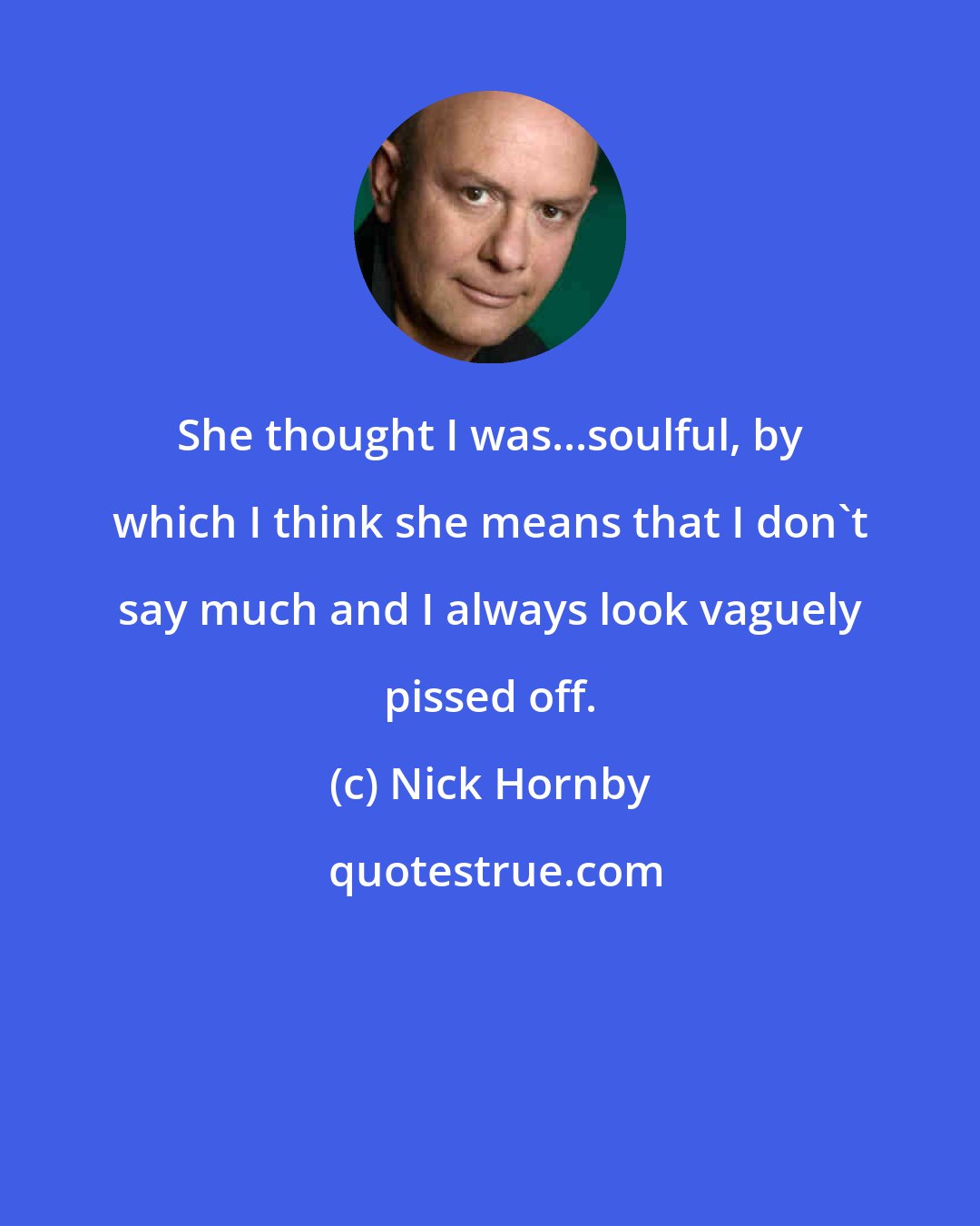 Nick Hornby: She thought I was...soulful, by which I think she means that I don't say much and I always look vaguely pissed off.