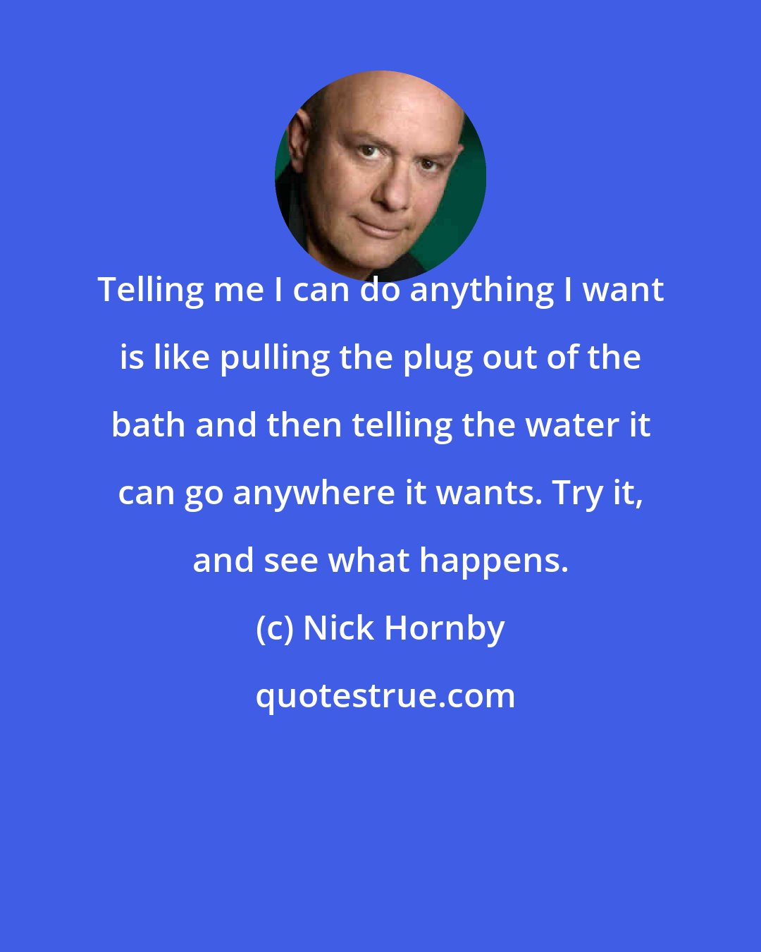 Nick Hornby: Telling me I can do anything I want is like pulling the plug out of the bath and then telling the water it can go anywhere it wants. Try it, and see what happens.