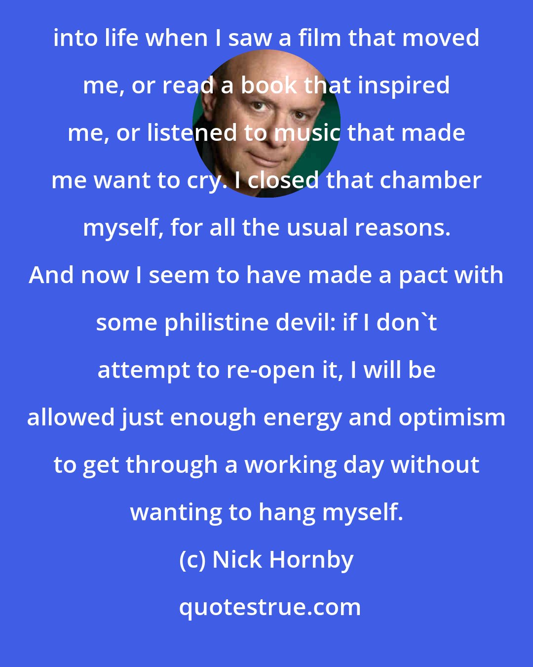 Nick Hornby: That is another chamber of my heart that shows no electrical activity - the chamber that used to flicker into life when I saw a film that moved me, or read a book that inspired me, or listened to music that made me want to cry. I closed that chamber myself, for all the usual reasons. And now I seem to have made a pact with some philistine devil: if I don't attempt to re-open it, I will be allowed just enough energy and optimism to get through a working day without wanting to hang myself.