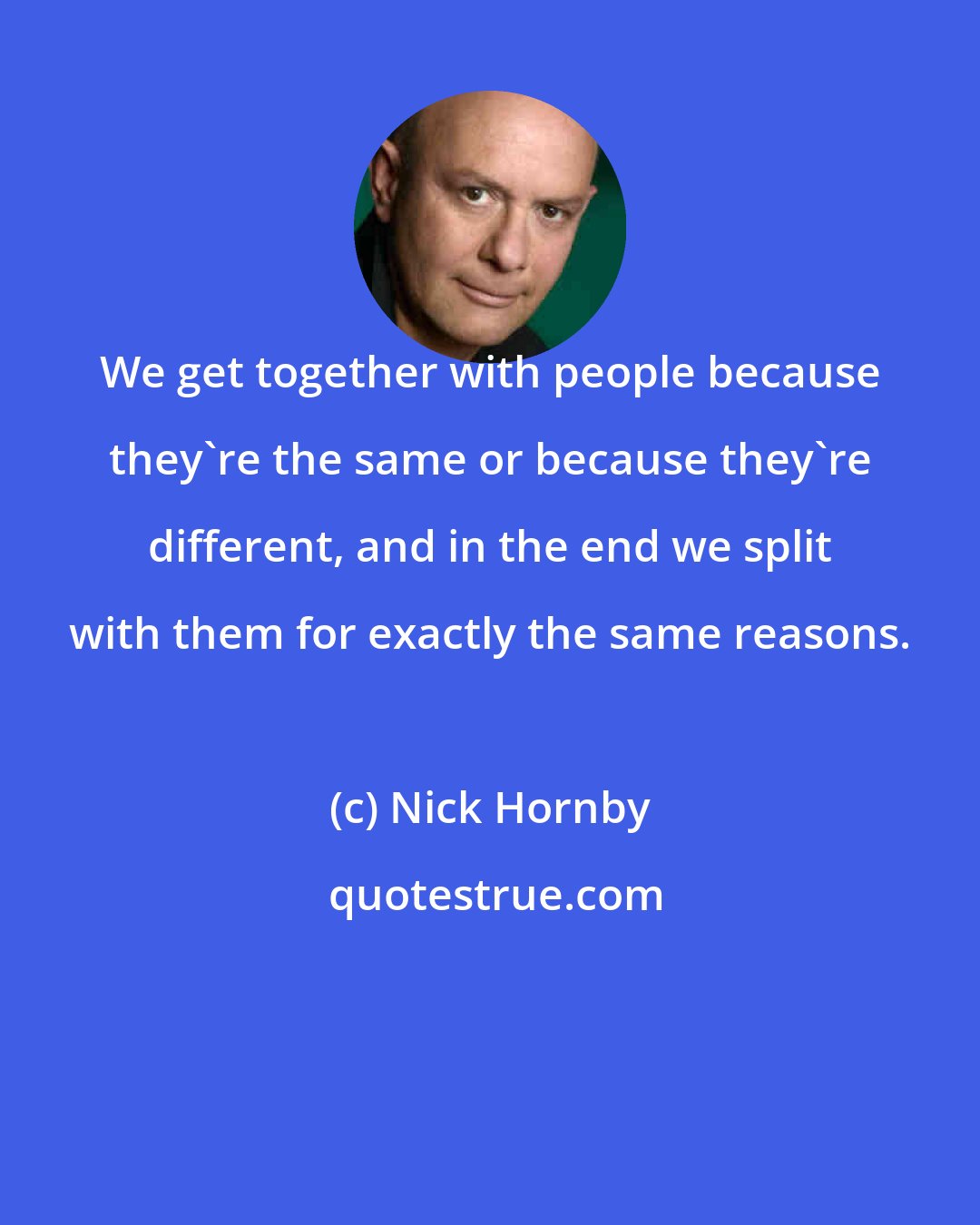 Nick Hornby: We get together with people because they're the same or because they're different, and in the end we split with them for exactly the same reasons.