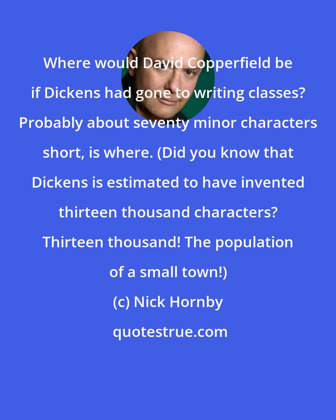 Nick Hornby: Where would David Copperfield be if Dickens had gone to writing classes? Probably about seventy minor characters short, is where. (Did you know that Dickens is estimated to have invented thirteen thousand characters? Thirteen thousand! The population of a small town!)