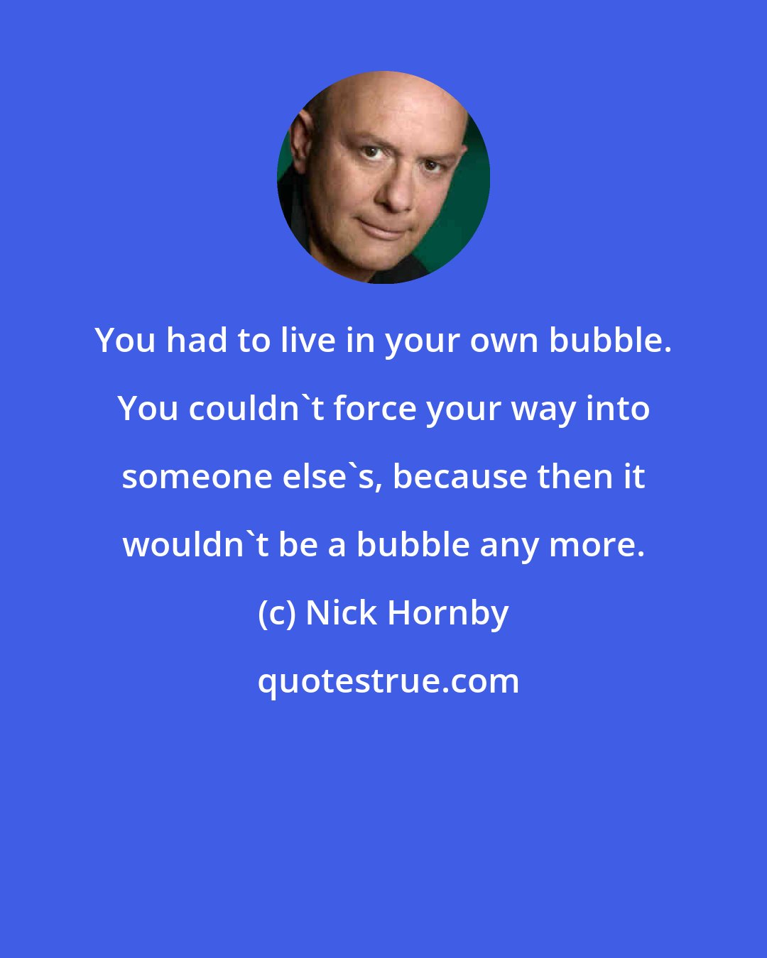 Nick Hornby: You had to live in your own bubble. You couldn't force your way into someone else's, because then it wouldn't be a bubble any more.