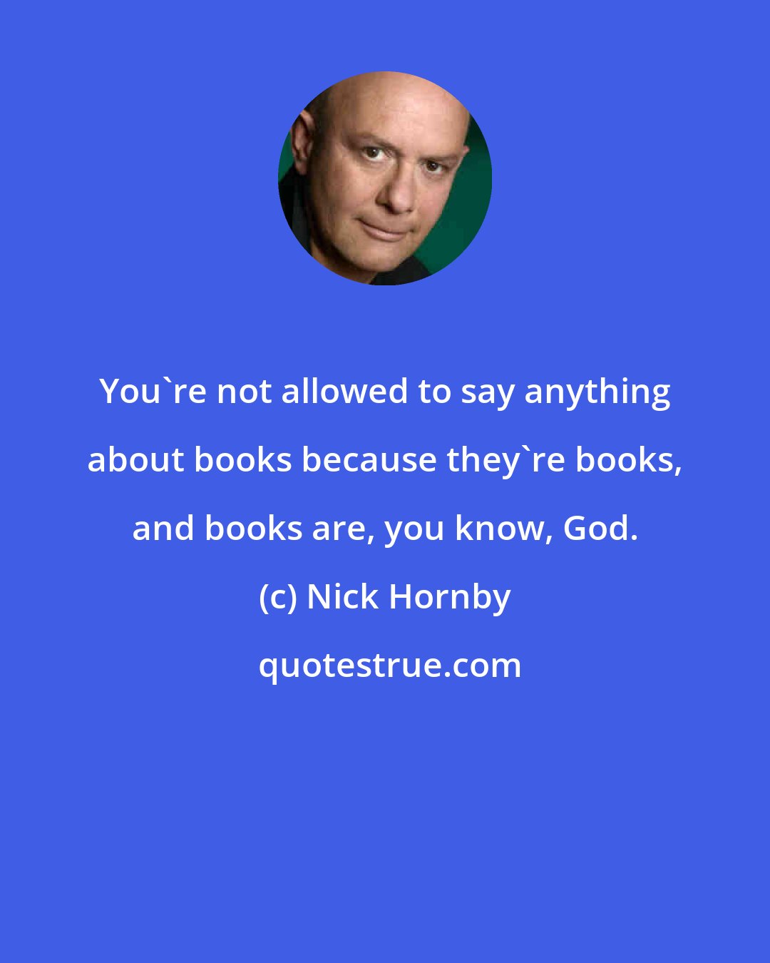 Nick Hornby: You're not allowed to say anything about books because they're books, and books are, you know, God.