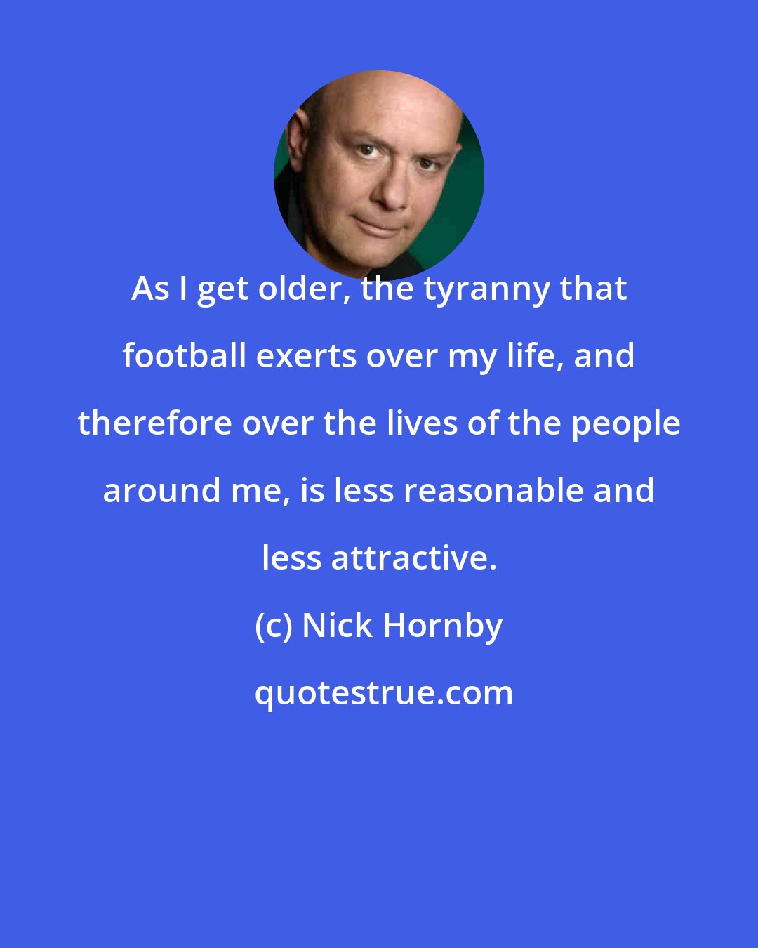 Nick Hornby: As I get older, the tyranny that football exerts over my life, and therefore over the lives of the people around me, is less reasonable and less attractive.