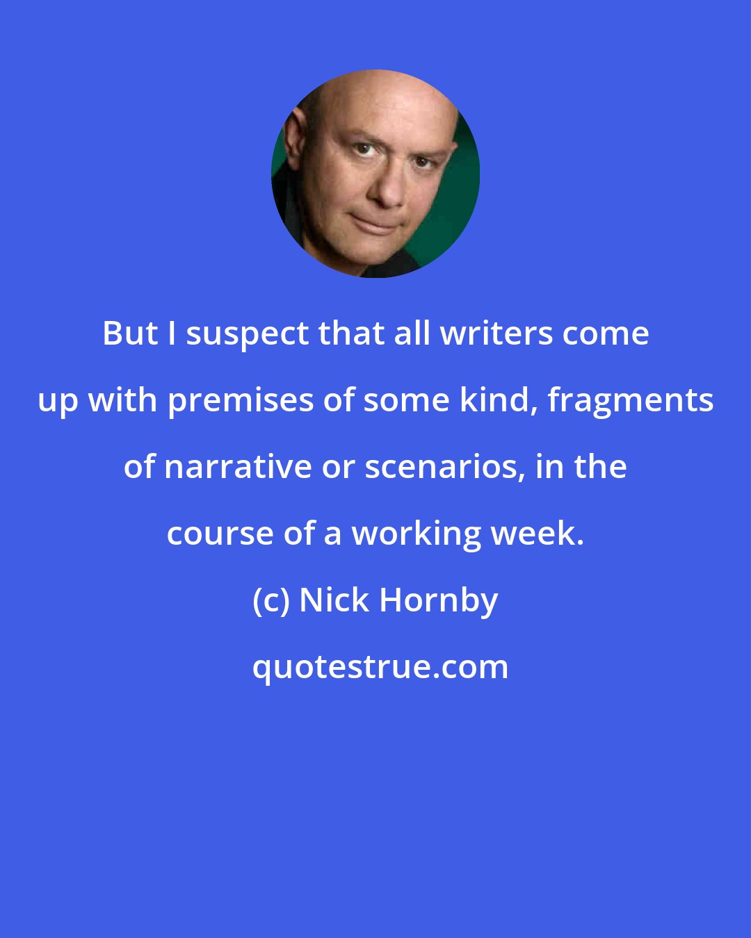 Nick Hornby: But I suspect that all writers come up with premises of some kind, fragments of narrative or scenarios, in the course of a working week.