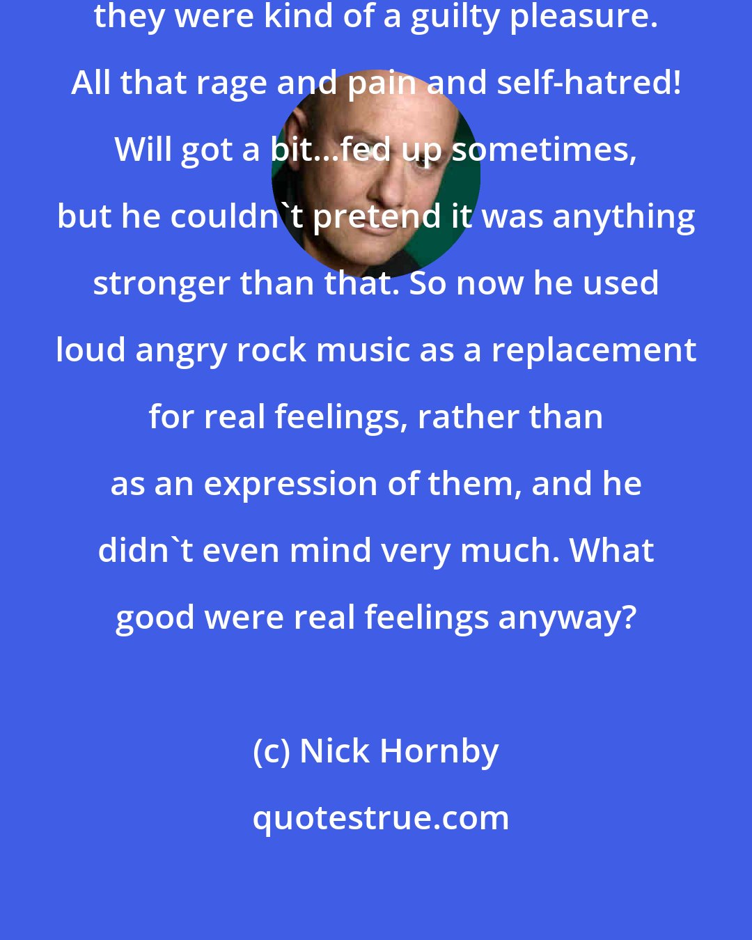 Nick Hornby: He loved Nirvana, but at his age they were kind of a guilty pleasure. All that rage and pain and self-hatred! Will got a bit...fed up sometimes, but he couldn't pretend it was anything stronger than that. So now he used loud angry rock music as a replacement for real feelings, rather than as an expression of them, and he didn't even mind very much. What good were real feelings anyway?