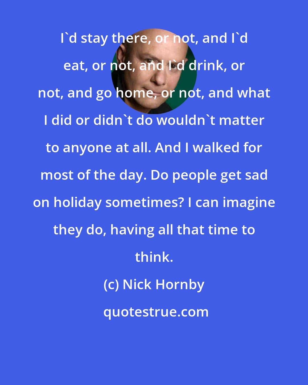 Nick Hornby: I'd stay there, or not, and I'd eat, or not, and I'd drink, or not, and go home, or not, and what I did or didn't do wouldn't matter to anyone at all. And I walked for most of the day. Do people get sad on holiday sometimes? I can imagine they do, having all that time to think.