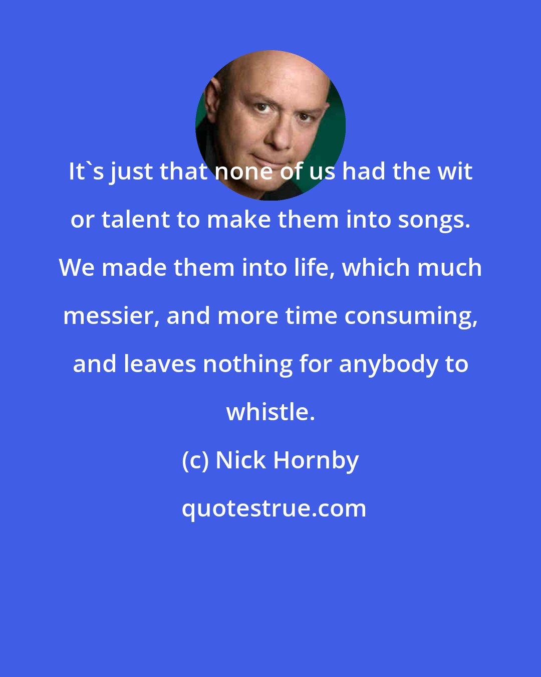 Nick Hornby: It's just that none of us had the wit or talent to make them into songs. We made them into life, which much messier, and more time consuming, and leaves nothing for anybody to whistle.