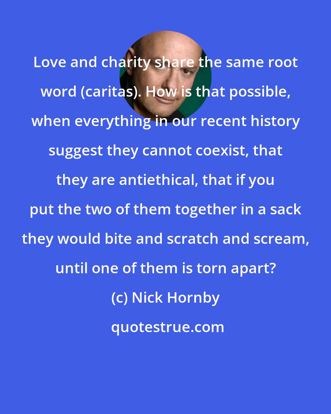 Nick Hornby: Love and charity share the same root word (caritas). How is that possible, when everything in our recent history suggest they cannot coexist, that they are antiethical, that if you put the two of them together in a sack they would bite and scratch and scream, until one of them is torn apart?