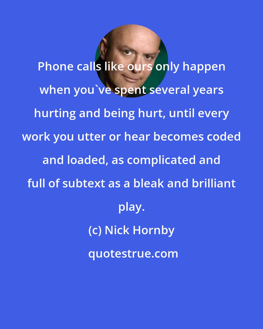 Nick Hornby: Phone calls like ours only happen when you've spent several years hurting and being hurt, until every work you utter or hear becomes coded and loaded, as complicated and full of subtext as a bleak and brilliant play.