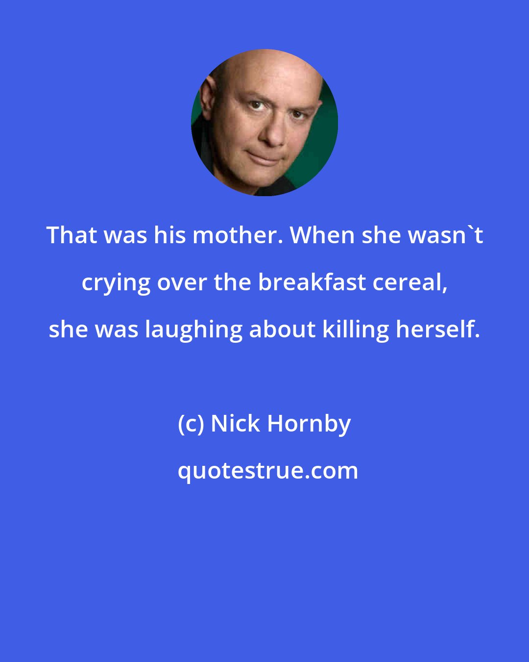 Nick Hornby: That was his mother. When she wasn't crying over the breakfast cereal, she was laughing about killing herself.