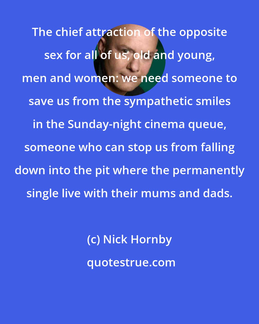 Nick Hornby: The chief attraction of the opposite sex for all of us, old and young, men and women: we need someone to save us from the sympathetic smiles in the Sunday-night cinema queue, someone who can stop us from falling down into the pit where the permanently single live with their mums and dads.