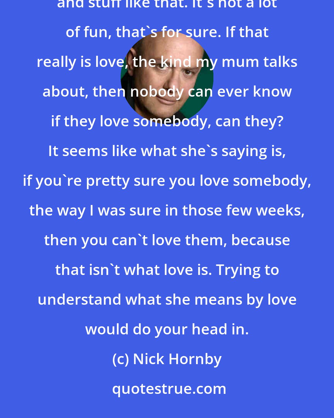 Nick Hornby: The kind of love my mum talks about is full of worry and work and forgiving people and putting up with things and stuff like that. It's not a lot of fun, that's for sure. If that really is love, the kind my mum talks about, then nobody can ever know if they love somebody, can they? It seems like what she's saying is, if you're pretty sure you love somebody, the way I was sure in those few weeks, then you can't love them, because that isn't what love is. Trying to understand what she means by love would do your head in.