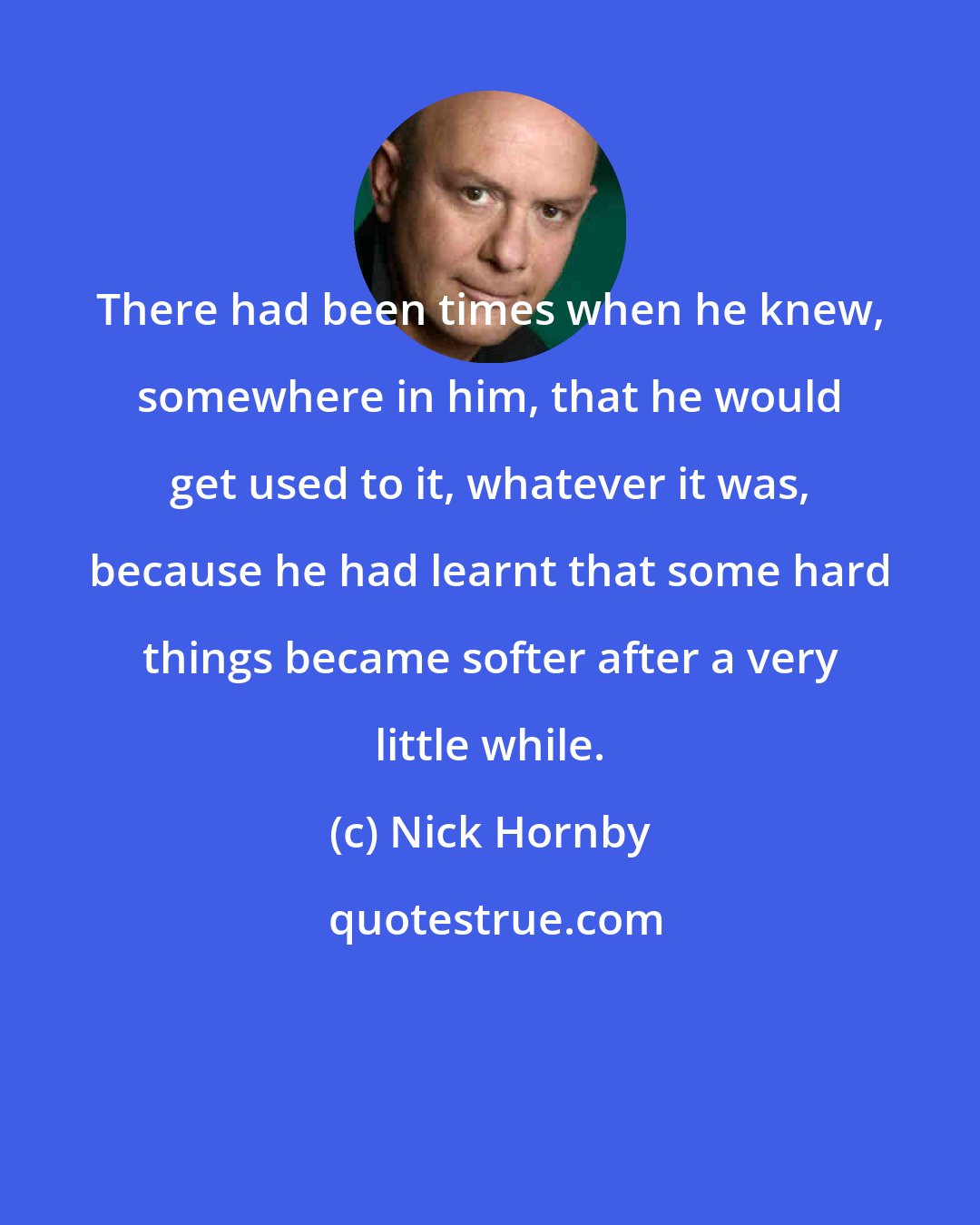 Nick Hornby: There had been times when he knew, somewhere in him, that he would get used to it, whatever it was, because he had learnt that some hard things became softer after a very little while.