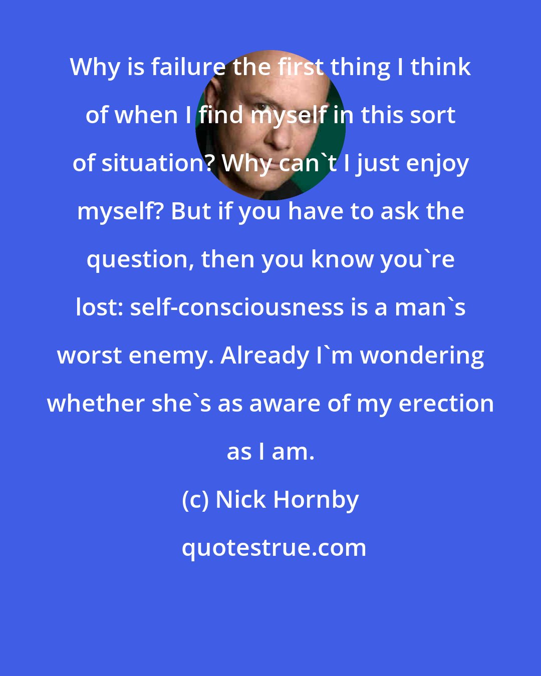 Nick Hornby: Why is failure the first thing I think of when I find myself in this sort of situation? Why can't I just enjoy myself? But if you have to ask the question, then you know you're lost: self-consciousness is a man's worst enemy. Already I'm wondering whether she's as aware of my erection as I am.