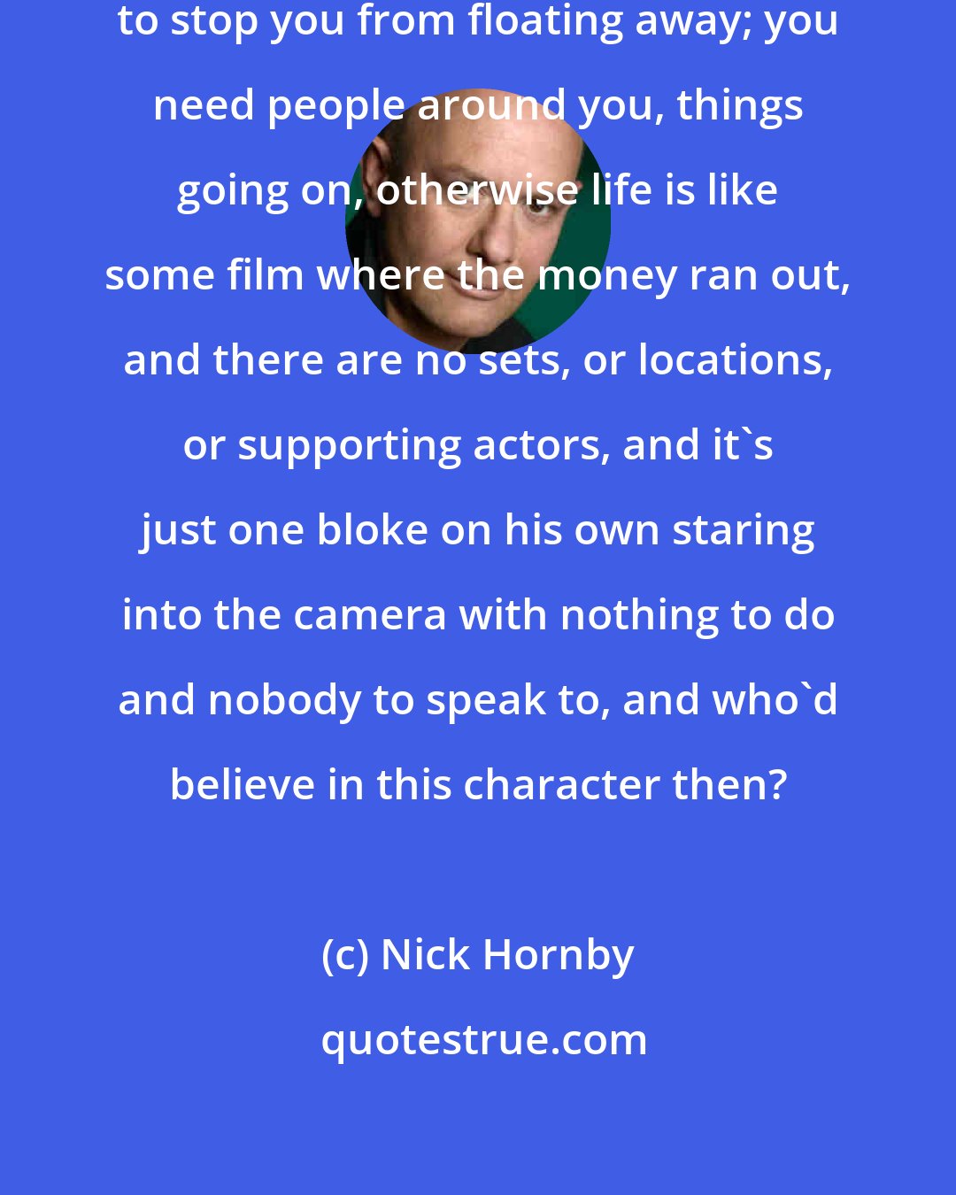 Nick Hornby: You need as much ballast as possible to stop you from floating away; you need people around you, things going on, otherwise life is like some film where the money ran out, and there are no sets, or locations, or supporting actors, and it's just one bloke on his own staring into the camera with nothing to do and nobody to speak to, and who'd believe in this character then?