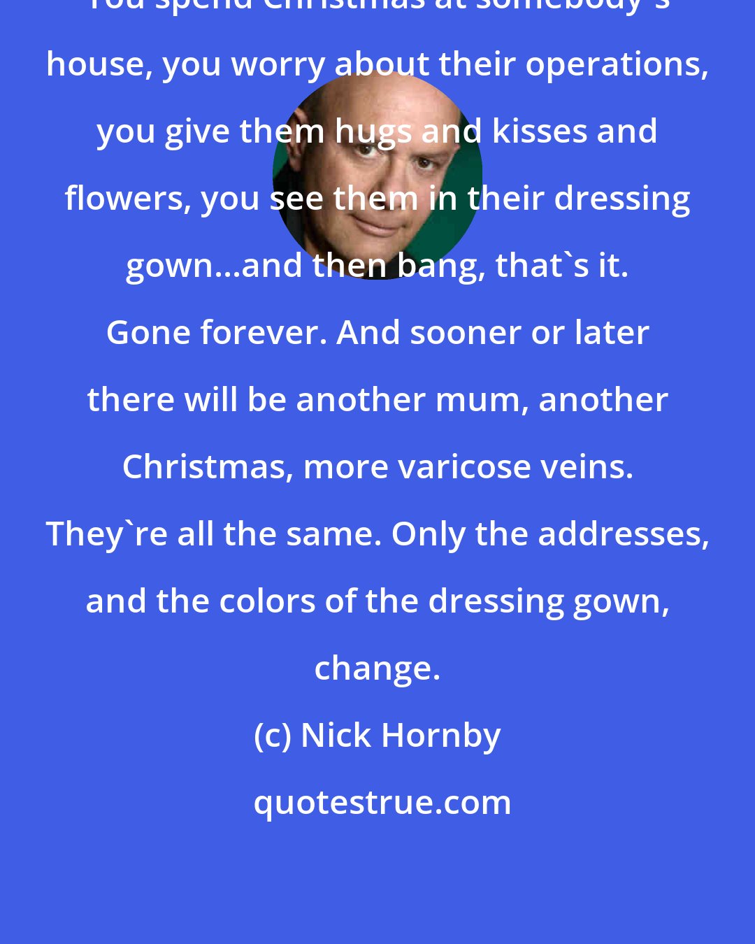 Nick Hornby: You spend Christmas at somebody's house, you worry about their operations, you give them hugs and kisses and flowers, you see them in their dressing gown...and then bang, that's it. Gone forever. And sooner or later there will be another mum, another Christmas, more varicose veins. They're all the same. Only the addresses, and the colors of the dressing gown, change.