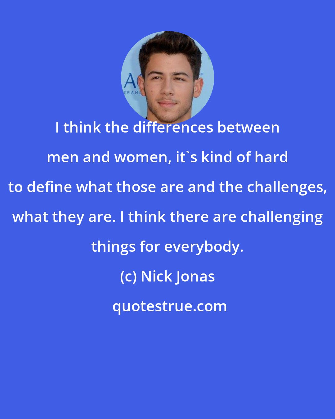 Nick Jonas: I think the differences between men and women, it's kind of hard to define what those are and the challenges, what they are. I think there are challenging things for everybody.