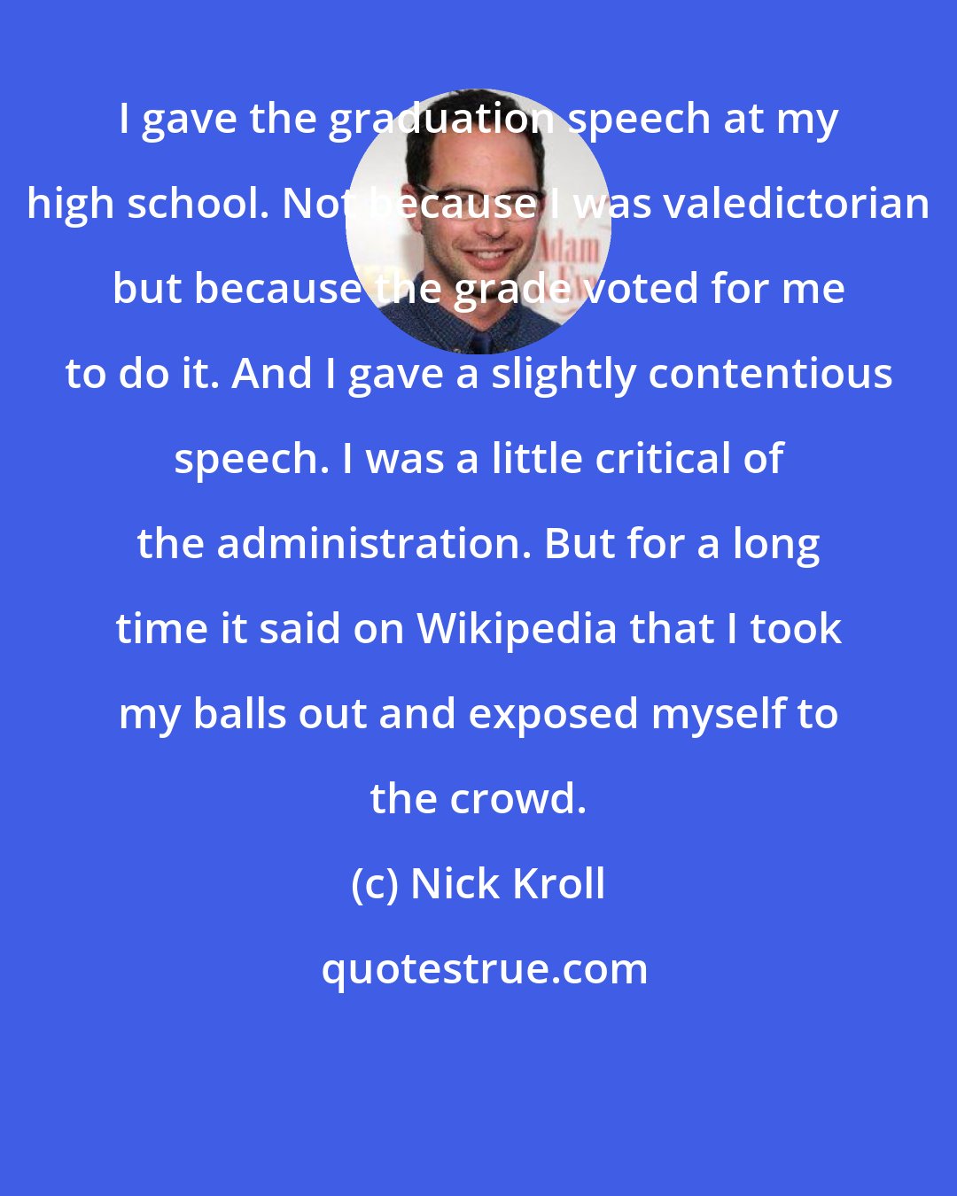 Nick Kroll: I gave the graduation speech at my high school. Not because I was valedictorian but because the grade voted for me to do it. And I gave a slightly contentious speech. I was a little critical of the administration. But for a long time it said on Wikipedia that I took my balls out and exposed myself to the crowd.