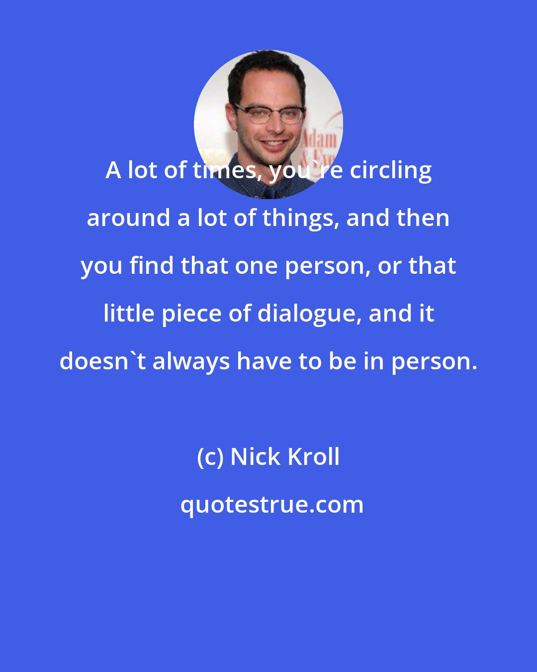 Nick Kroll: A lot of times, you're circling around a lot of things, and then you find that one person, or that little piece of dialogue, and it doesn't always have to be in person.