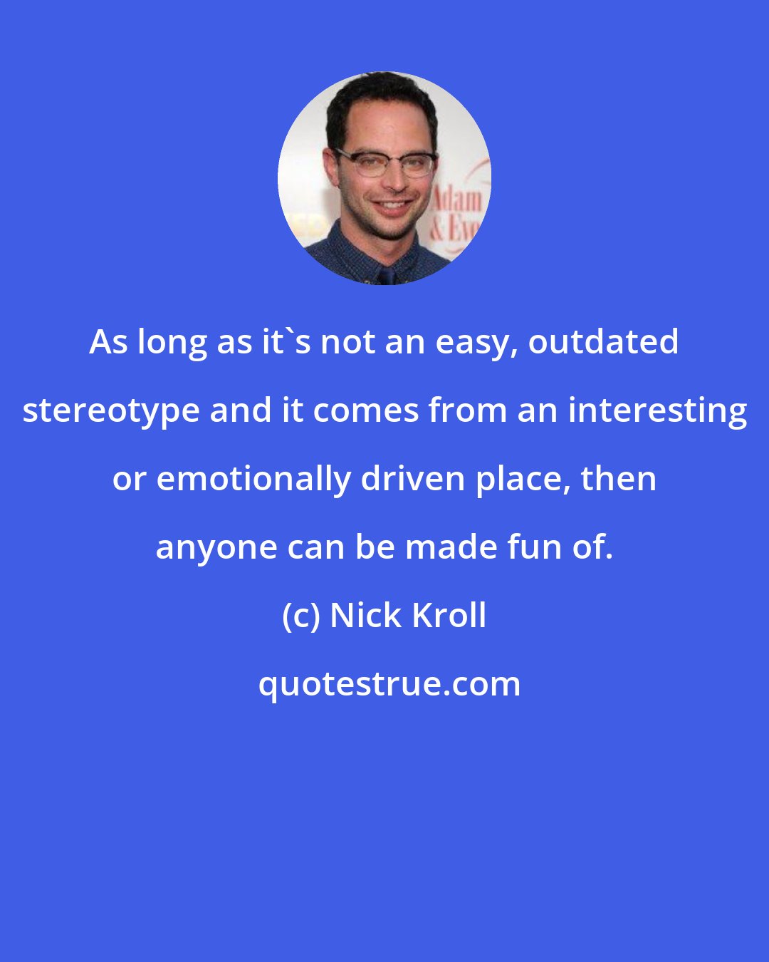 Nick Kroll: As long as it's not an easy, outdated stereotype and it comes from an interesting or emotionally driven place, then anyone can be made fun of.