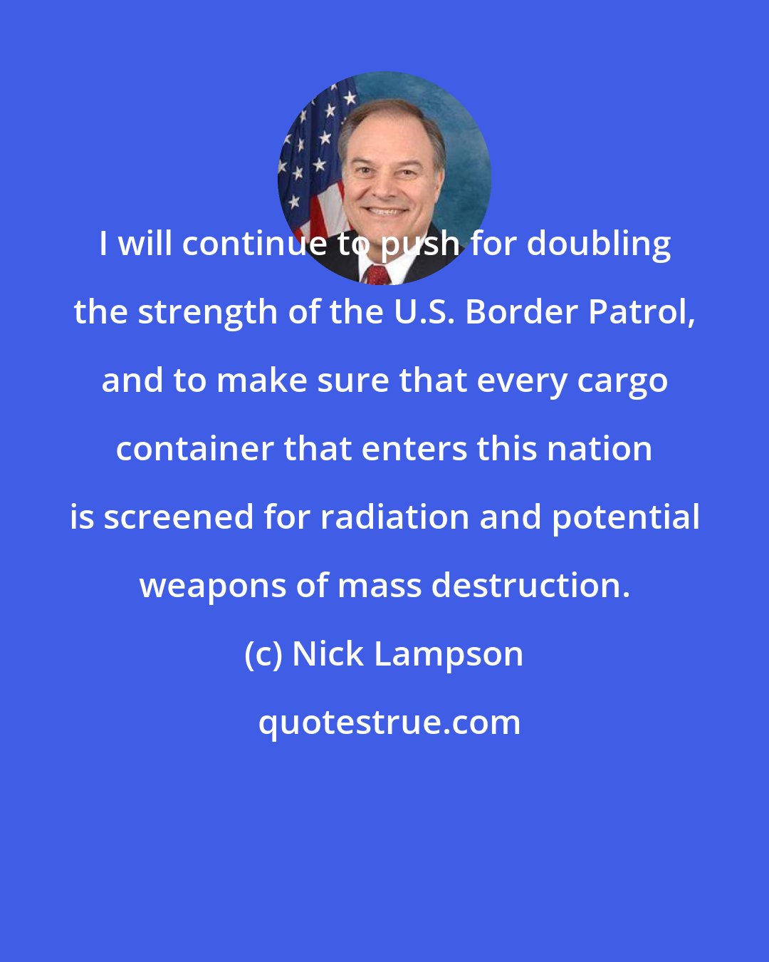 Nick Lampson: I will continue to push for doubling the strength of the U.S. Border Patrol, and to make sure that every cargo container that enters this nation is screened for radiation and potential weapons of mass destruction.