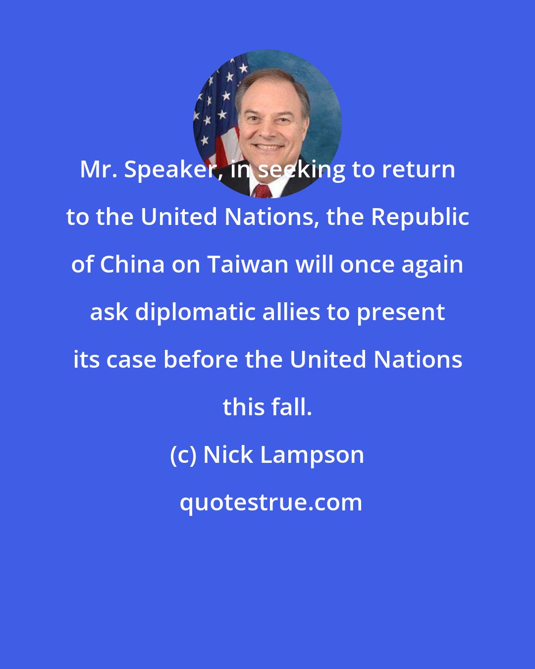 Nick Lampson: Mr. Speaker, in seeking to return to the United Nations, the Republic of China on Taiwan will once again ask diplomatic allies to present its case before the United Nations this fall.