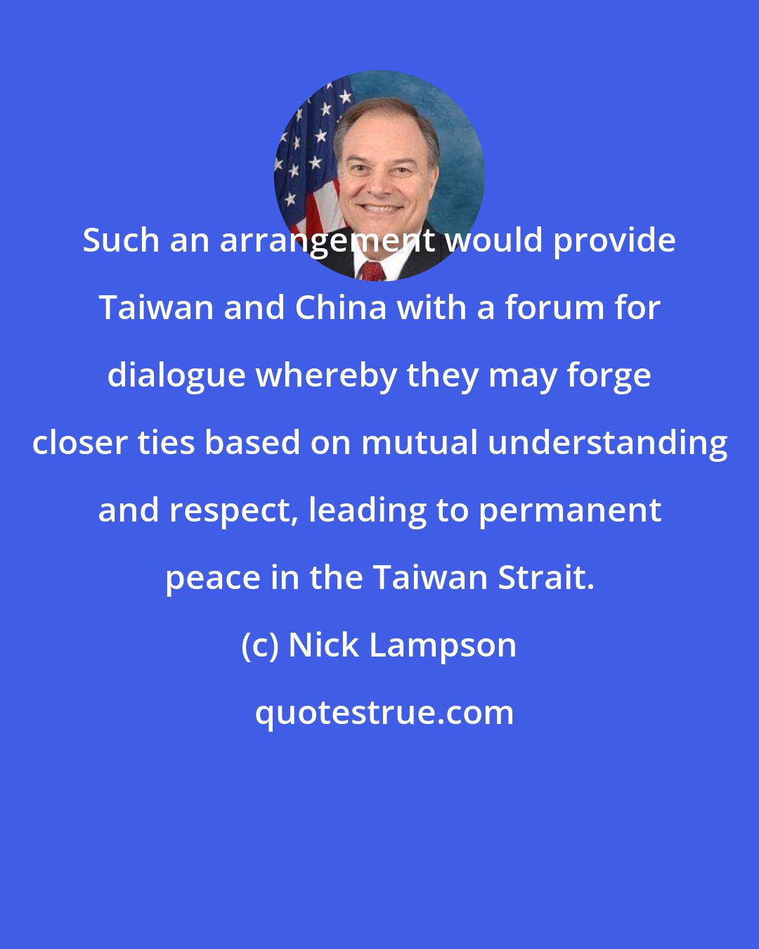 Nick Lampson: Such an arrangement would provide Taiwan and China with a forum for dialogue whereby they may forge closer ties based on mutual understanding and respect, leading to permanent peace in the Taiwan Strait.