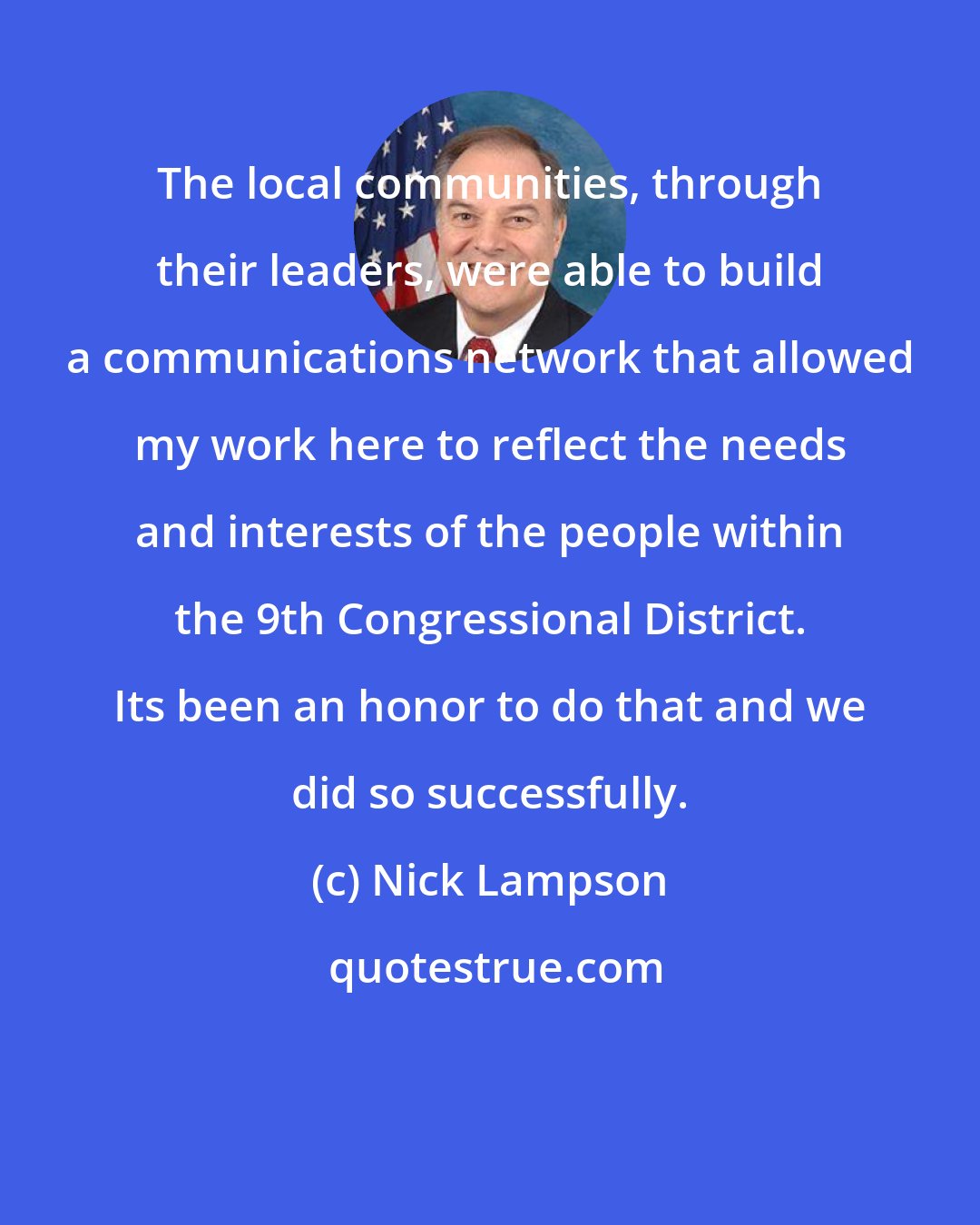 Nick Lampson: The local communities, through their leaders, were able to build a communications network that allowed my work here to reflect the needs and interests of the people within the 9th Congressional District. Its been an honor to do that and we did so successfully.