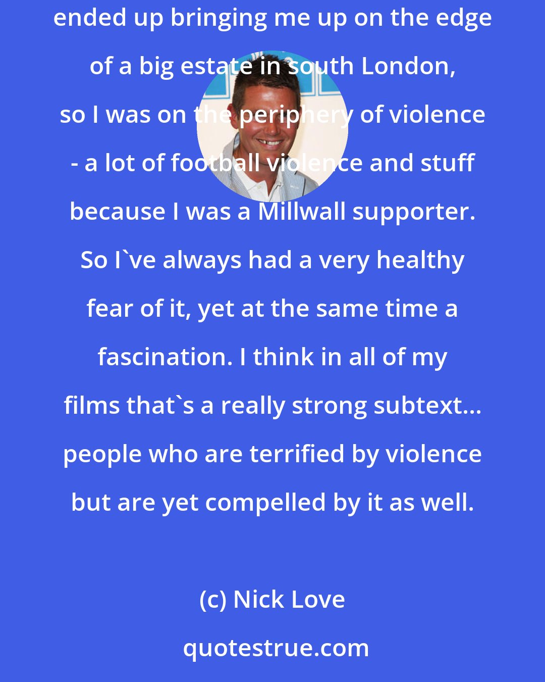 Nick Love: I've always been terrified of violence which is probably why I keep making violent films - I'm trying to exorcise some demons or something. My mum ended up bringing me up on the edge of a big estate in south London, so I was on the periphery of violence - a lot of football violence and stuff because I was a Millwall supporter. So I've always had a very healthy fear of it, yet at the same time a fascination. I think in all of my films that's a really strong subtext... people who are terrified by violence but are yet compelled by it as well.
