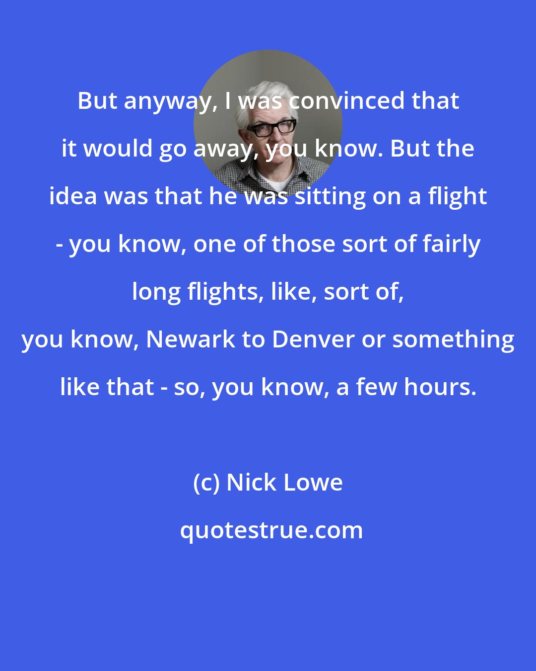 Nick Lowe: But anyway, I was convinced that it would go away, you know. But the idea was that he was sitting on a flight - you know, one of those sort of fairly long flights, like, sort of, you know, Newark to Denver or something like that - so, you know, a few hours.