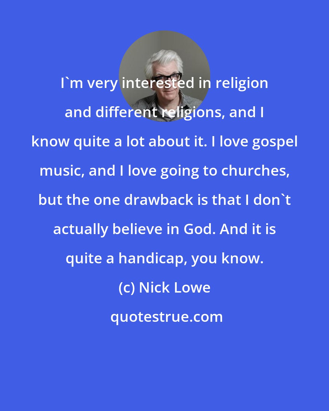 Nick Lowe: I'm very interested in religion and different religions, and I know quite a lot about it. I love gospel music, and I love going to churches, but the one drawback is that I don't actually believe in God. And it is quite a handicap, you know.