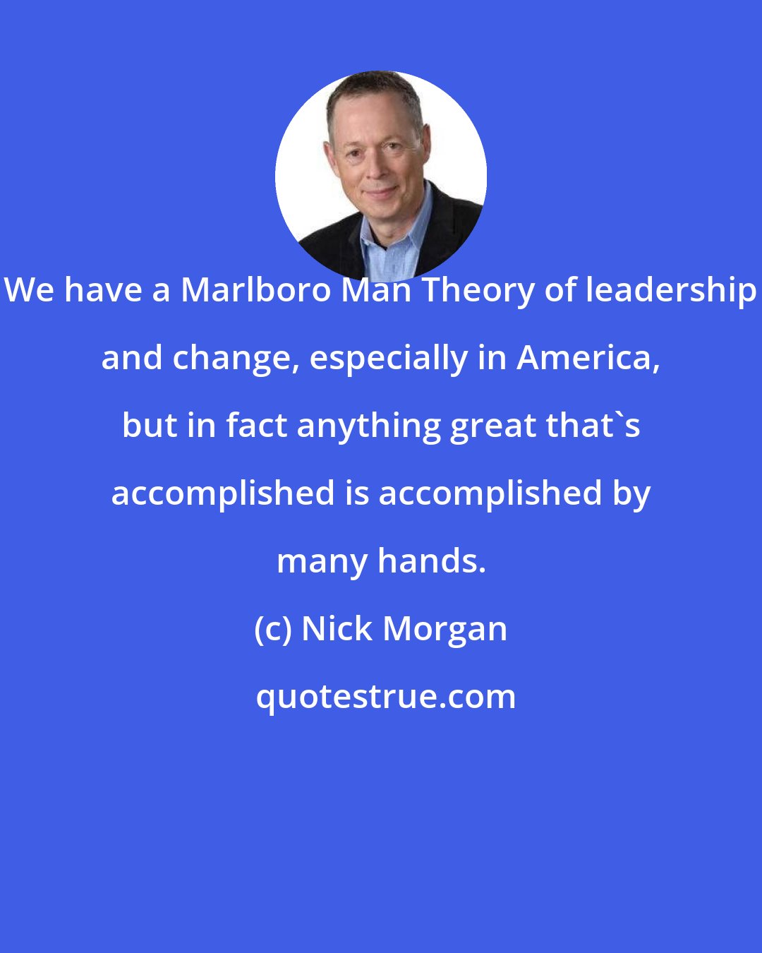 Nick Morgan: We have a Marlboro Man Theory of leadership and change, especially in America, but in fact anything great that's accomplished is accomplished by many hands.