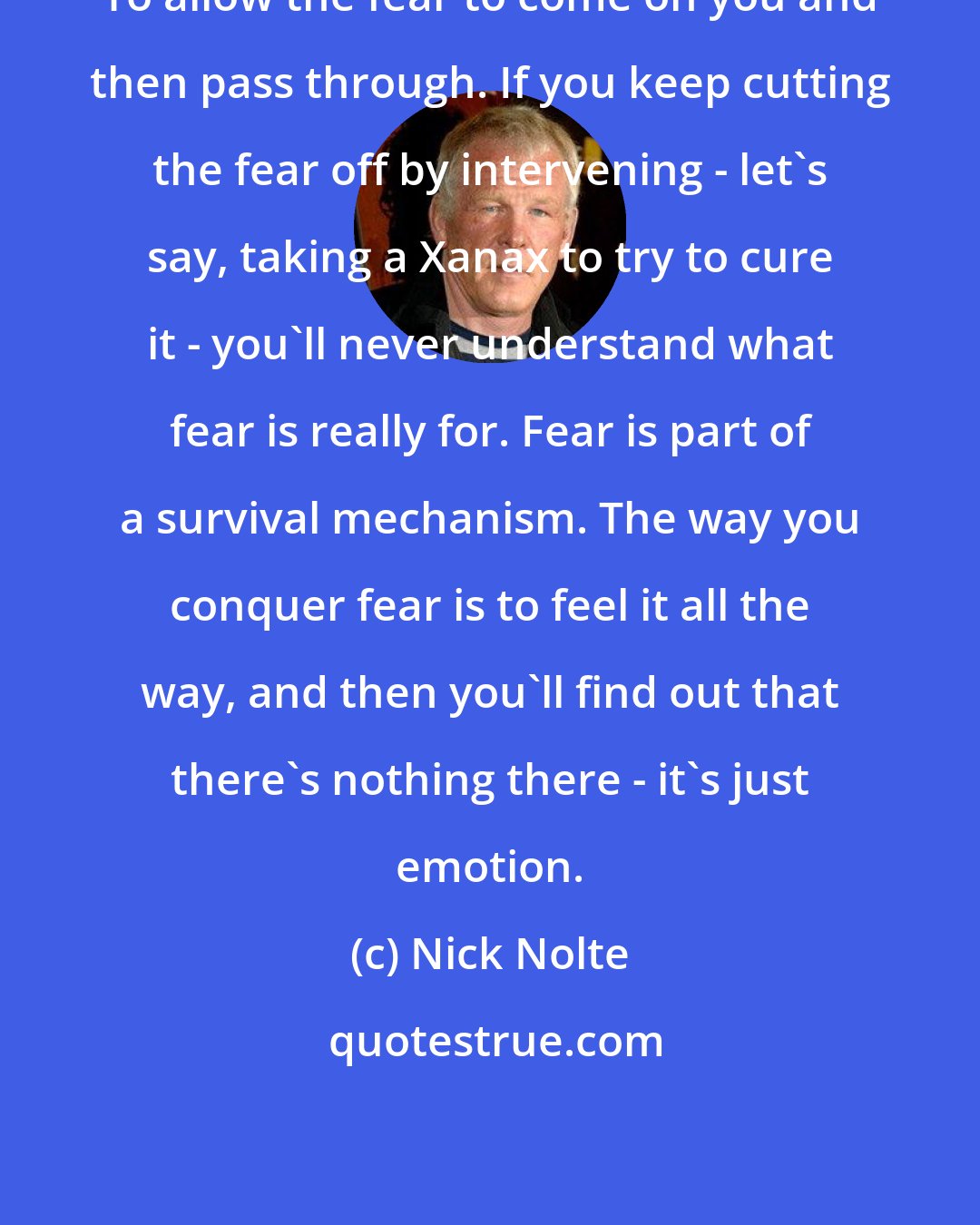 Nick Nolte: To allow the fear to come on you and then pass through. If you keep cutting the fear off by intervening - let's say, taking a Xanax to try to cure it - you'll never understand what fear is really for. Fear is part of a survival mechanism. The way you conquer fear is to feel it all the way, and then you'll find out that there's nothing there - it's just emotion.