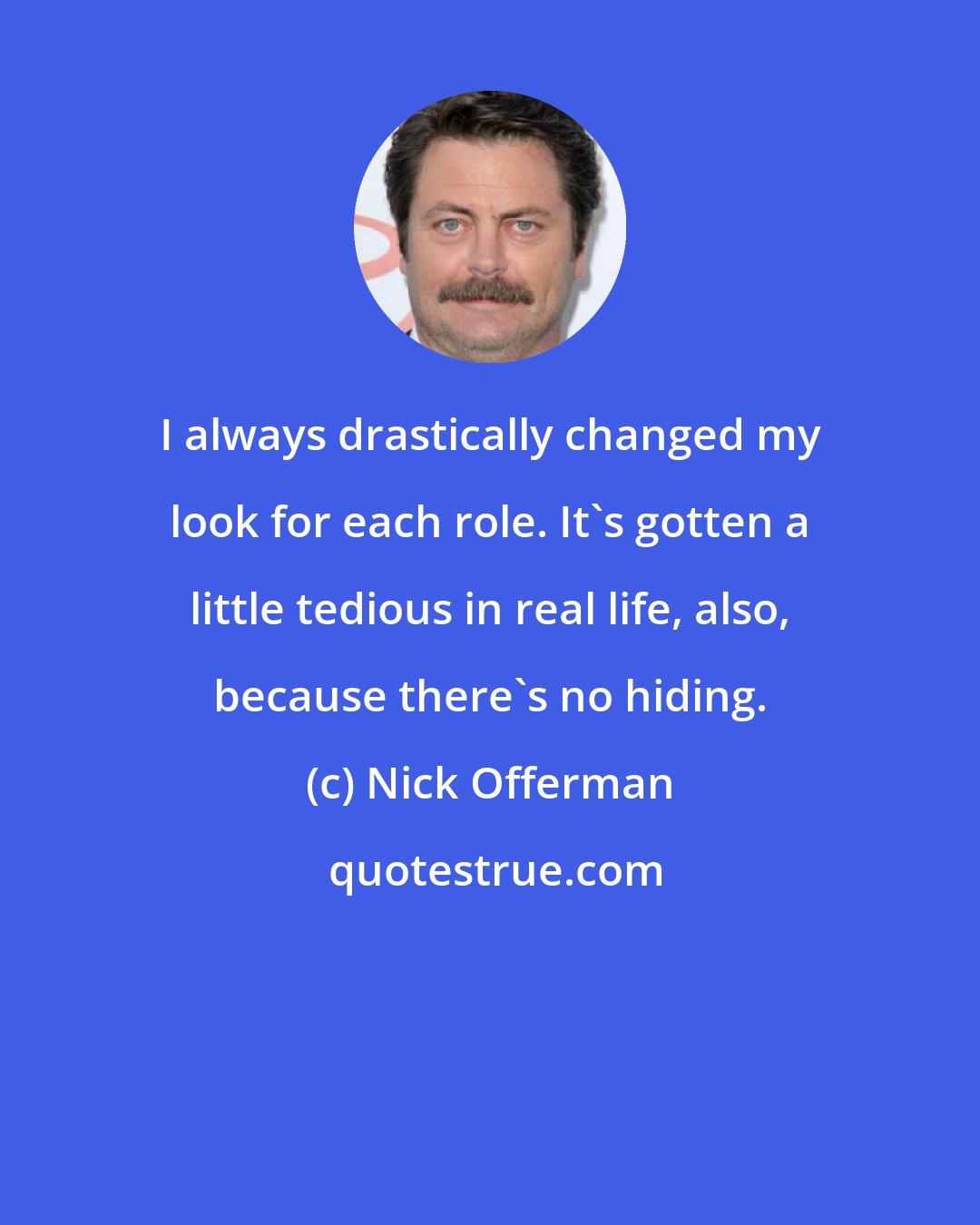 Nick Offerman: I always drastically changed my look for each role. It's gotten a little tedious in real life, also, because there's no hiding.