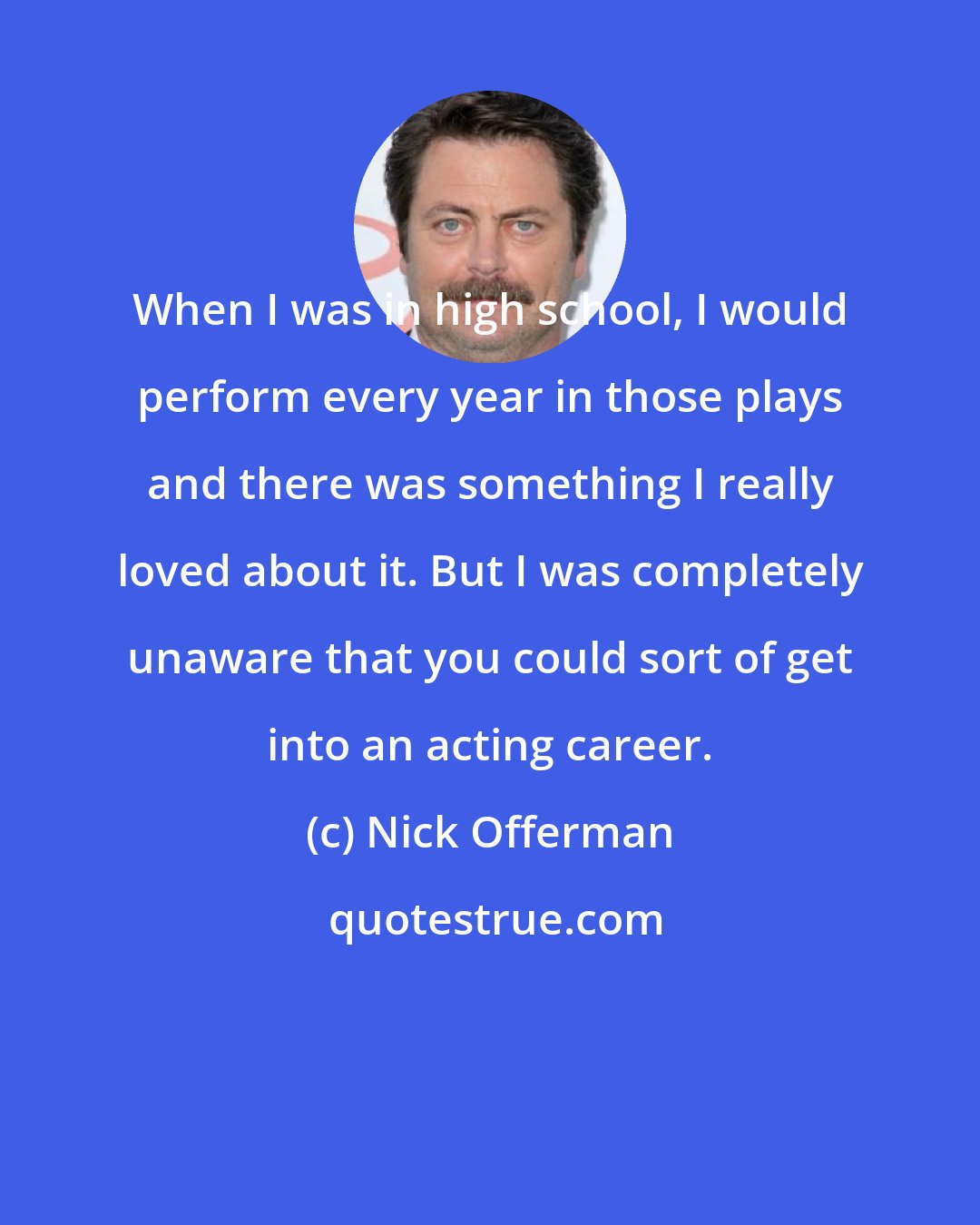 Nick Offerman: When I was in high school, I would perform every year in those plays and there was something I really loved about it. But I was completely unaware that you could sort of get into an acting career.