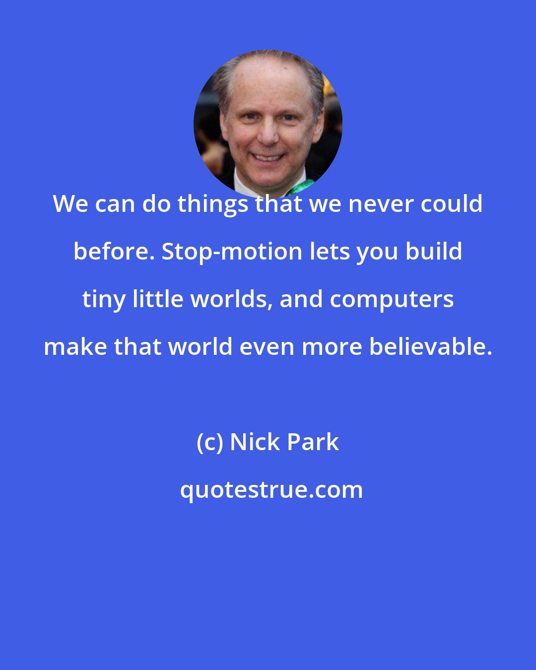 Nick Park: We can do things that we never could before. Stop-motion lets you build tiny little worlds, and computers make that world even more believable.