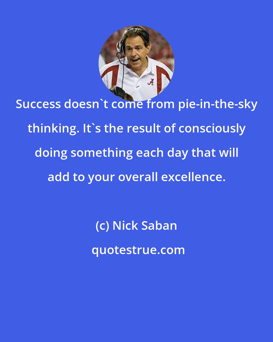 Nick Saban: Success doesn't come from pie-in-the-sky thinking. It's the result of consciously doing something each day that will add to your overall excellence.