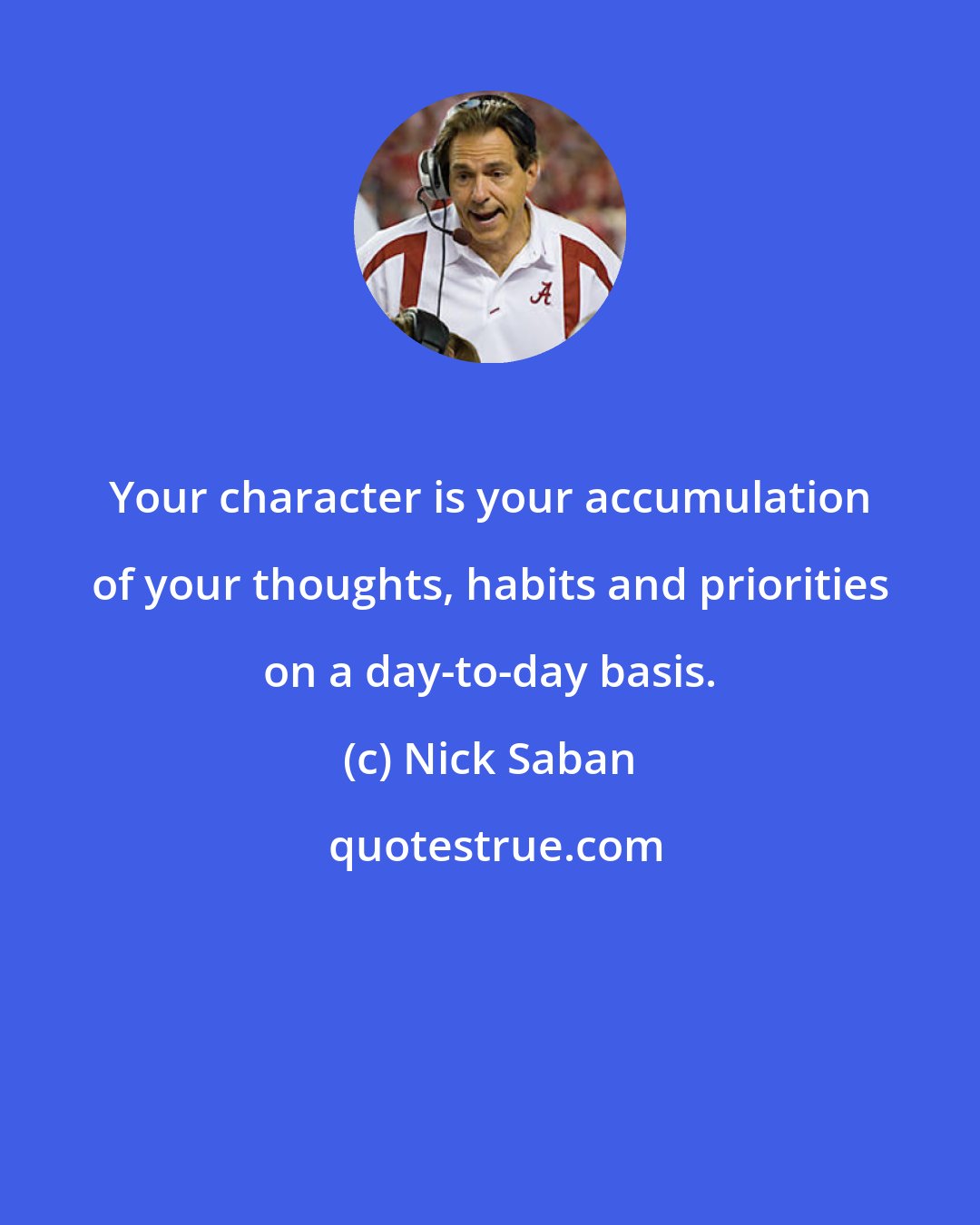 Nick Saban: Your character is your accumulation of your thoughts, habits and priorities on a day-to-day basis.