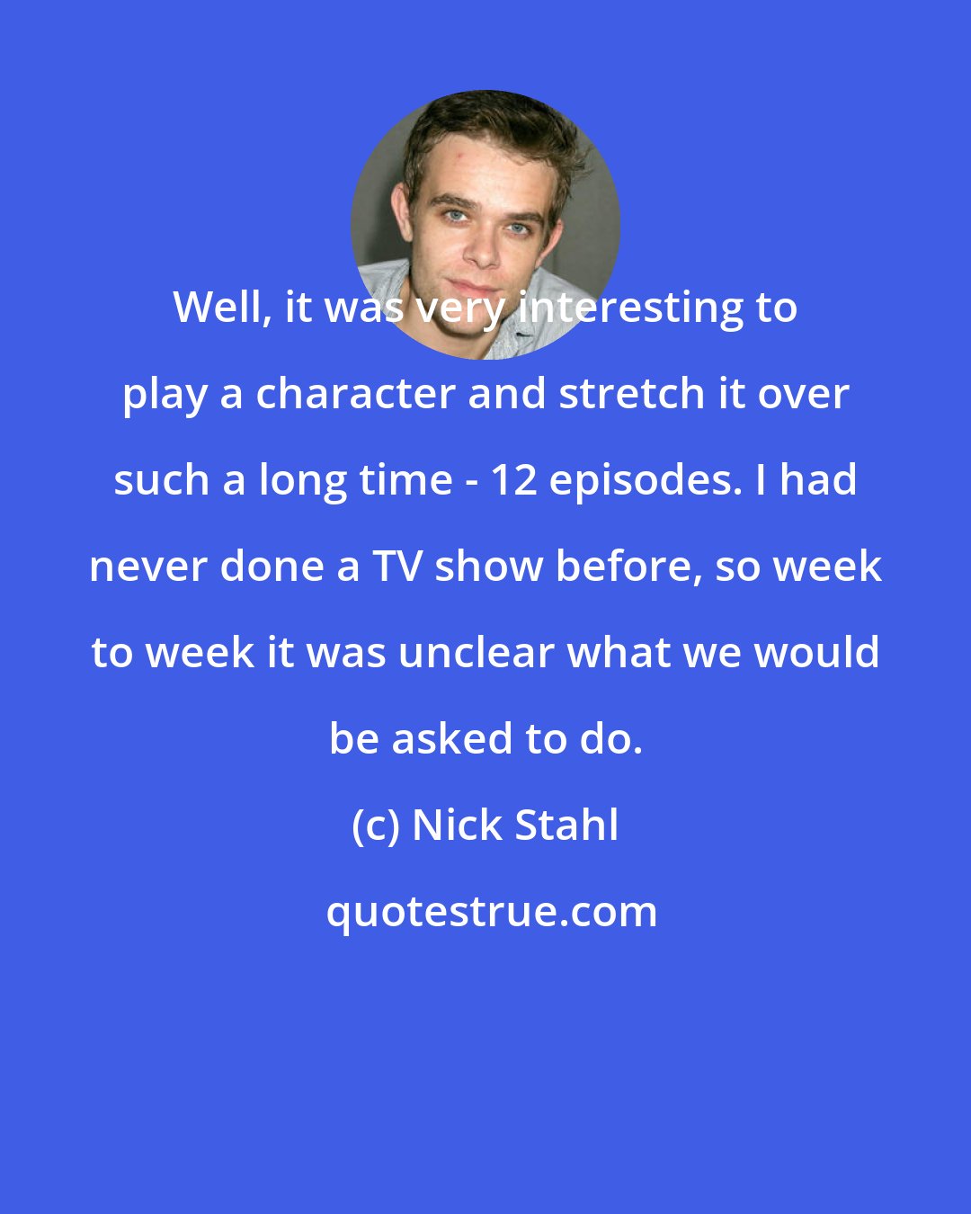 Nick Stahl: Well, it was very interesting to play a character and stretch it over such a long time - 12 episodes. I had never done a TV show before, so week to week it was unclear what we would be asked to do.