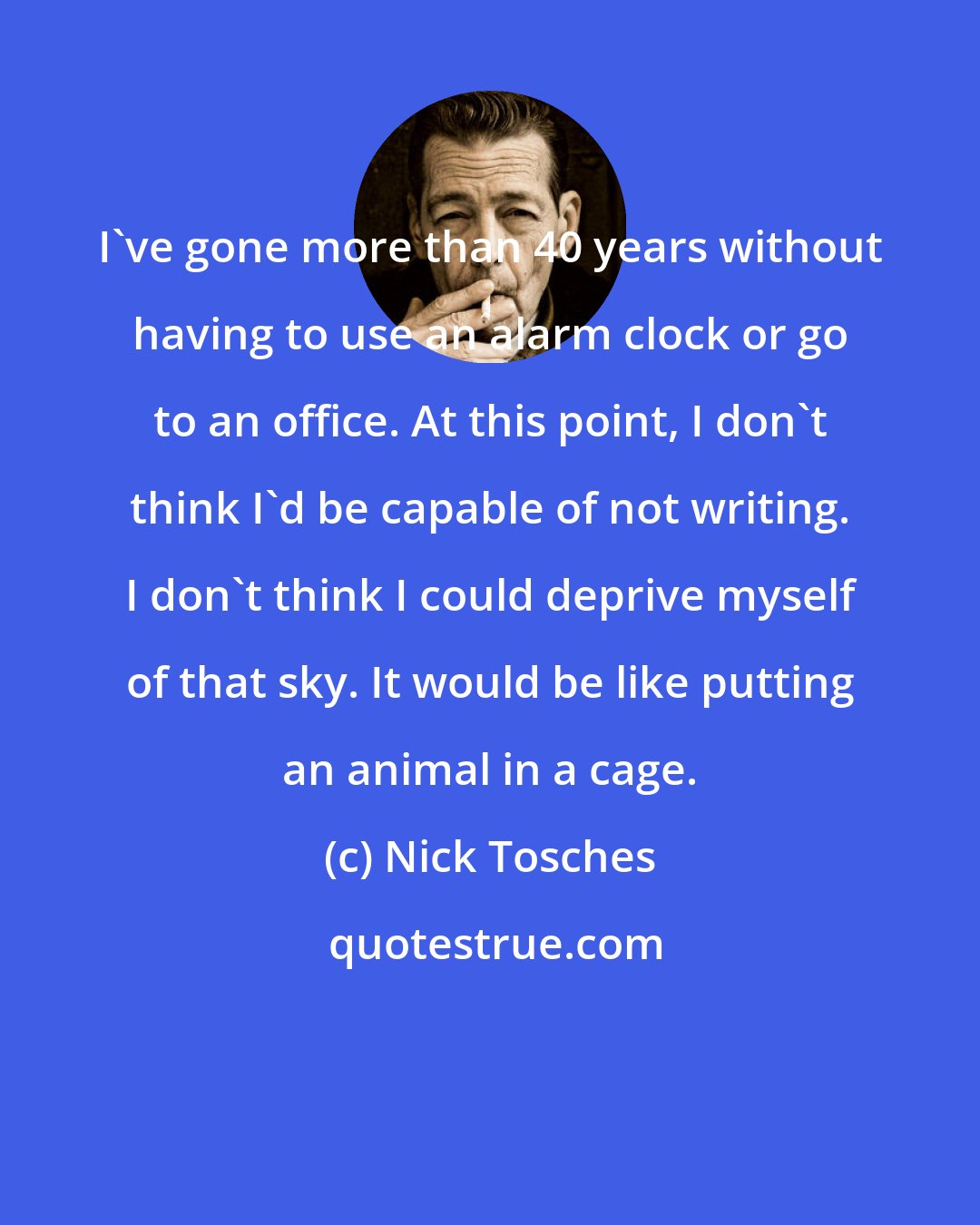 Nick Tosches: I've gone more than 40 years without having to use an alarm clock or go to an office. At this point, I don't think I'd be capable of not writing. I don't think I could deprive myself of that sky. It would be like putting an animal in a cage.