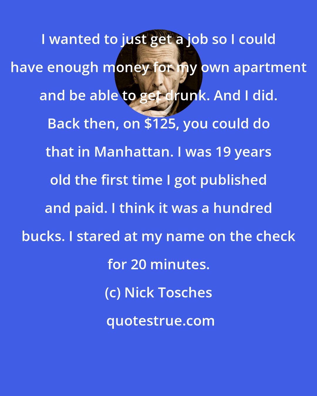 Nick Tosches: I wanted to just get a job so I could have enough money for my own apartment and be able to get drunk. And I did. Back then, on $125, you could do that in Manhattan. I was 19 years old the first time I got published and paid. I think it was a hundred bucks. I stared at my name on the check for 20 minutes.