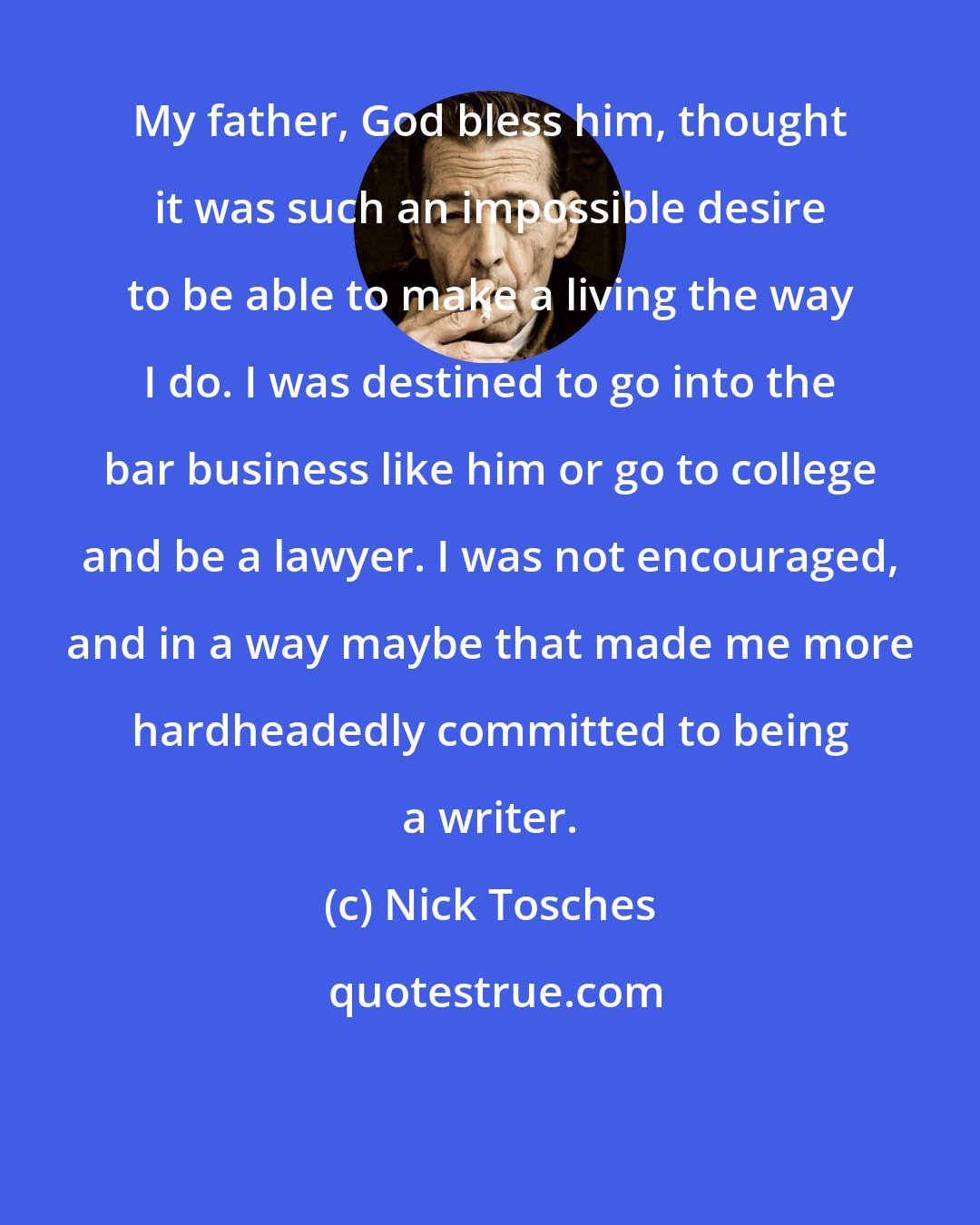 Nick Tosches: My father, God bless him, thought it was such an impossible desire to be able to make a living the way I do. I was destined to go into the bar business like him or go to college and be a lawyer. I was not encouraged, and in a way maybe that made me more hardheadedly committed to being a writer.