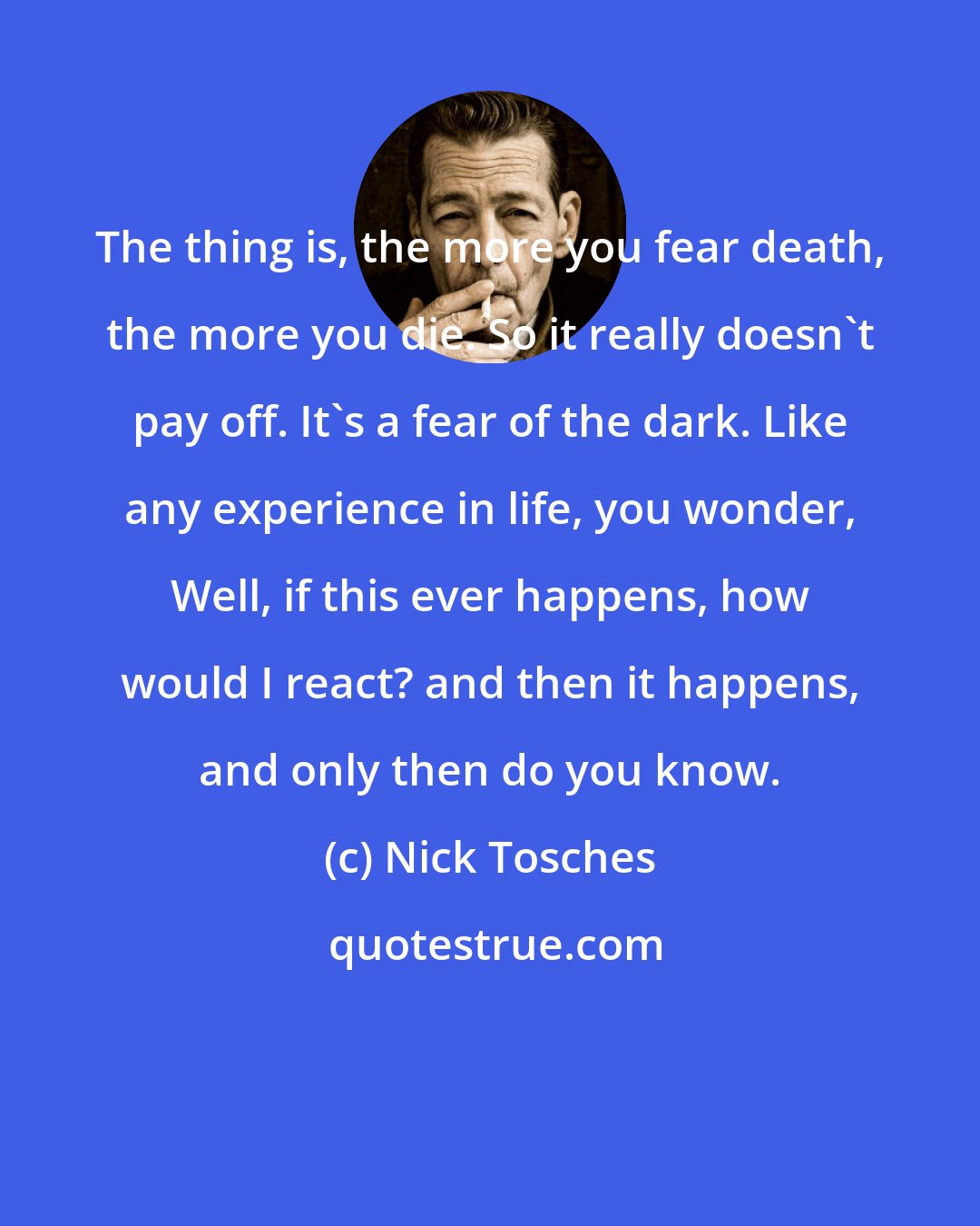 Nick Tosches: The thing is, the more you fear death, the more you die. So it really doesn't pay off. It's a fear of the dark. Like any experience in life, you wonder, Well, if this ever happens, how would I react? and then it happens, and only then do you know.
