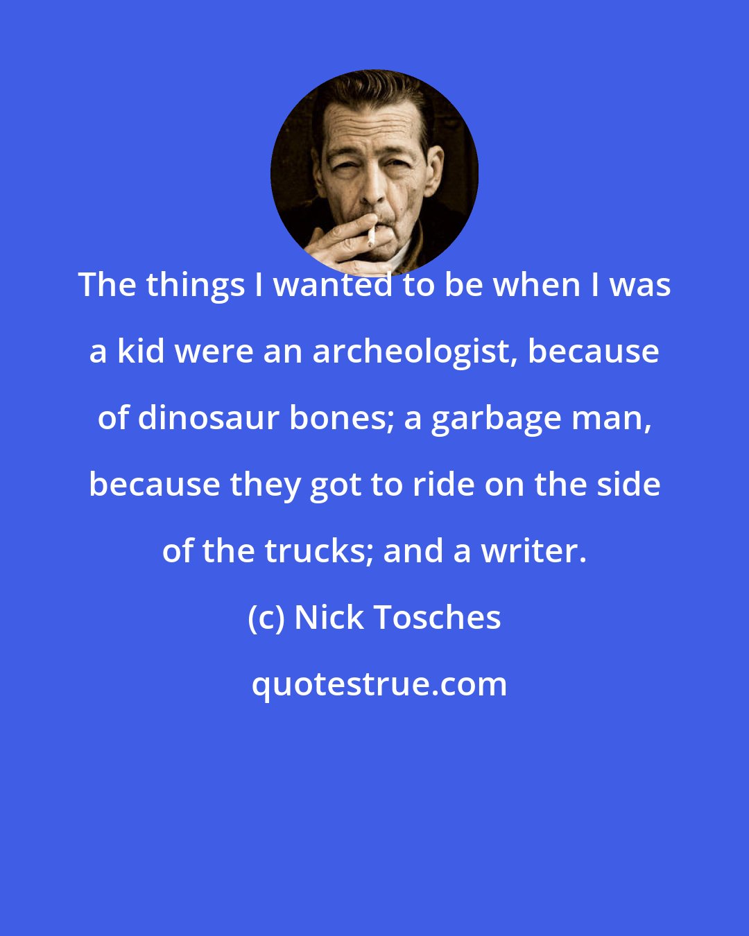 Nick Tosches: The things I wanted to be when I was a kid were an archeologist, because of dinosaur bones; a garbage man, because they got to ride on the side of the trucks; and a writer.