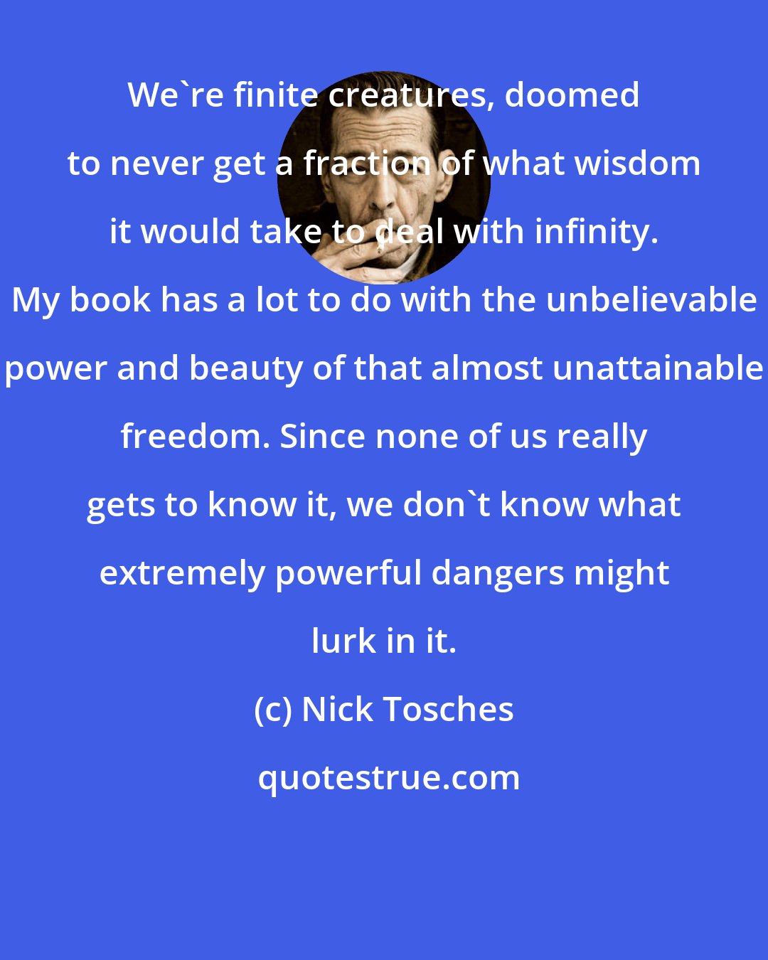 Nick Tosches: We're finite creatures, doomed to never get a fraction of what wisdom it would take to deal with infinity. My book has a lot to do with the unbelievable power and beauty of that almost unattainable freedom. Since none of us really gets to know it, we don't know what extremely powerful dangers might lurk in it.