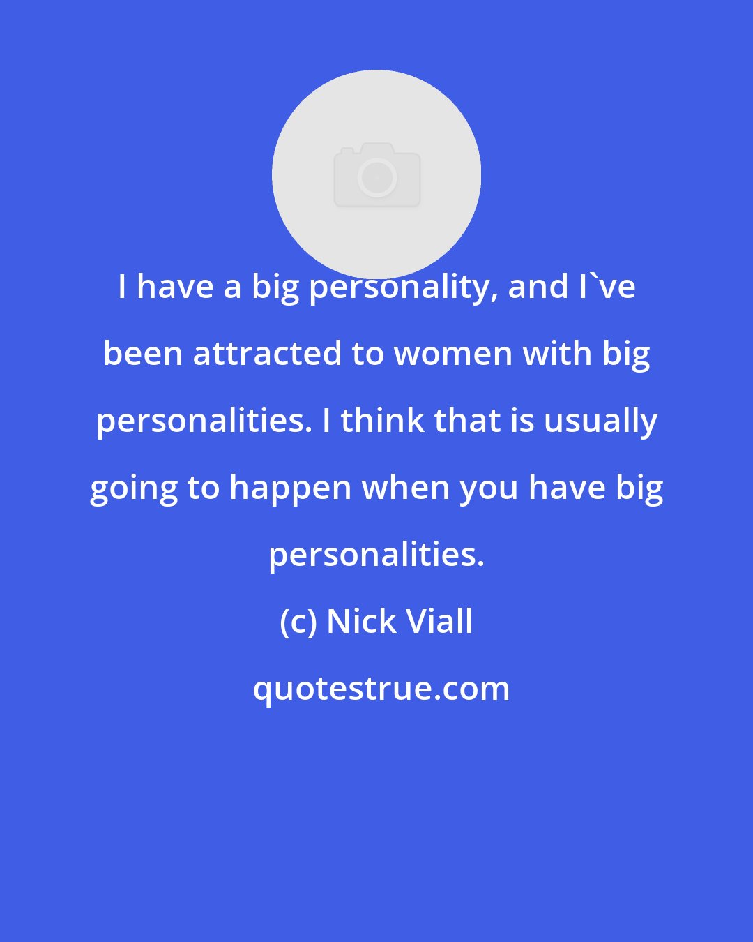 Nick Viall: I have a big personality, and I've been attracted to women with big personalities. I think that is usually going to happen when you have big personalities.
