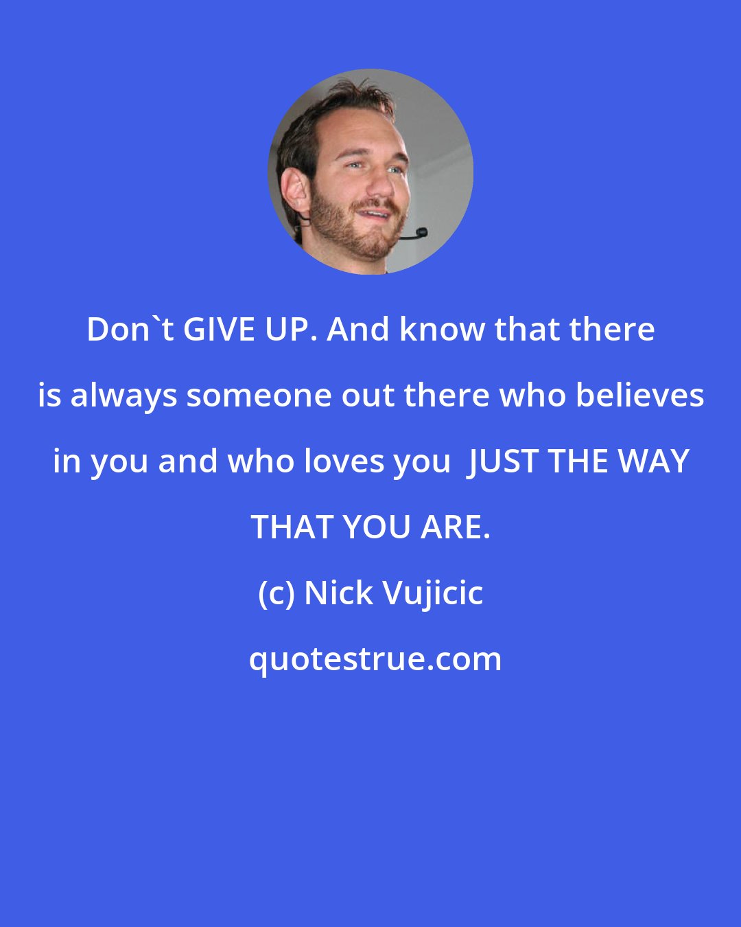 Nick Vujicic: Don't GIVE UP. And know that there is always someone out there who believes in you and who loves you  JUST THE WAY THAT YOU ARE.